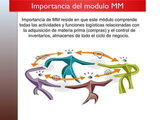 Importancia de MM reside en que este módulo comprende todas las actividades y funciones logísticas relacionadas con la adquisición de materia prima (compras) y el control de inventarios, almacenes de todo el ciclo de negocio.   