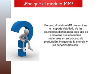 Porque, el módulo MM proporciona un soporte detallado de las actividades diarias para todo tipo de empresas que consuman  materiales en su proceso de producción, incluyendo la energía y los servicios básicos  