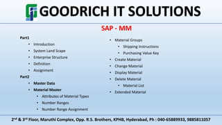 2nd & 3rd Floor, Maruthi Complex, Opp. R.S. Brothers, KPHB, Hyderabad, Ph : 040-65889933, 9885811057
SAP - MM
Part1
• Introduction
• System Land Scape
• Enterprise Structure
• Definition
• Assignment
Part2
• Master Data
• Material Master
• Attributes of Material Types
• Number Ranges
• Number Range Assignment
• Material Groups
• Shipping Instructions
• Purchasing Value Key
• Create Material
• Change Material
• Display Material
• Delete Material
• Material List
• Extended Material
 