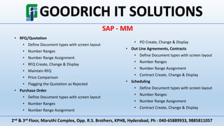 2nd & 3rd Floor, Maruthi Complex, Opp. R.S. Brothers, KPHB, Hyderabad, Ph : 040-65889933, 9885811057
SAP - MM
• RFQ/Quotation
• Define Document types with screen layout
• Number Ranges
• Number Range Assignment
• RFQ Create, Change & Display
• Maintain RFQ
• Price Comparison
• Flagging the Quotation as Rejected
• Purchase Order
• Define Document types with screen layout
• Number Ranges
• Number Range Assignment
• PO Create, Change & Display
• Out Line Agreements, Contracts
• Define Document types with screen layout
• Number Ranges
• Number Range Assignment
• Contract Create, Change & Display
• Scheduling
• Define Document types with screen layout
• Number Ranges
• Number Range Assignment
• Contract Create, Change & Display
 