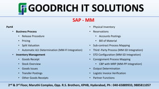 2nd & 3rd Floor, Maruthi Complex, Opp. R.S. Brothers, KPHB, Hyderabad, Ph : 040-65889933, 9885811057
SAP - MM
Part4
• Business Process
• Release Procedure
• Pricing
• Split Valuation
• Automatic A/c Determination (MM-FI Integration)
• Inventory Management
• Goods Receipt
• Stock Overview
• Goods Issues
• Transfer Postings
• Other Goods Receipts
• Physical Inventory
• Reservations
• Accounts Postings
• Bill of Material
• Sub-contract Process Mapping
• Third -Party Process (MM-SD Integration)
• STO Configuration (MM-SD Integration)
• Consignment Process Mapping
• CBP with MRP (MM-PP Integration)
• Output Determination
• Logistic Invoice Verification
• Partner Functions
 