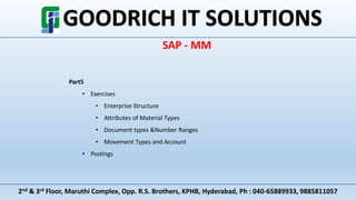 2nd & 3rd Floor, Maruthi Complex, Opp. R.S. Brothers, KPHB, Hyderabad, Ph : 040-65889933, 9885811057
SAP - MM
Part5
• Exercises
• Enterprise Structure
• Attributes of Material Types
• Document types &Number Ranges
• Movement Types and Account
• Postings
 