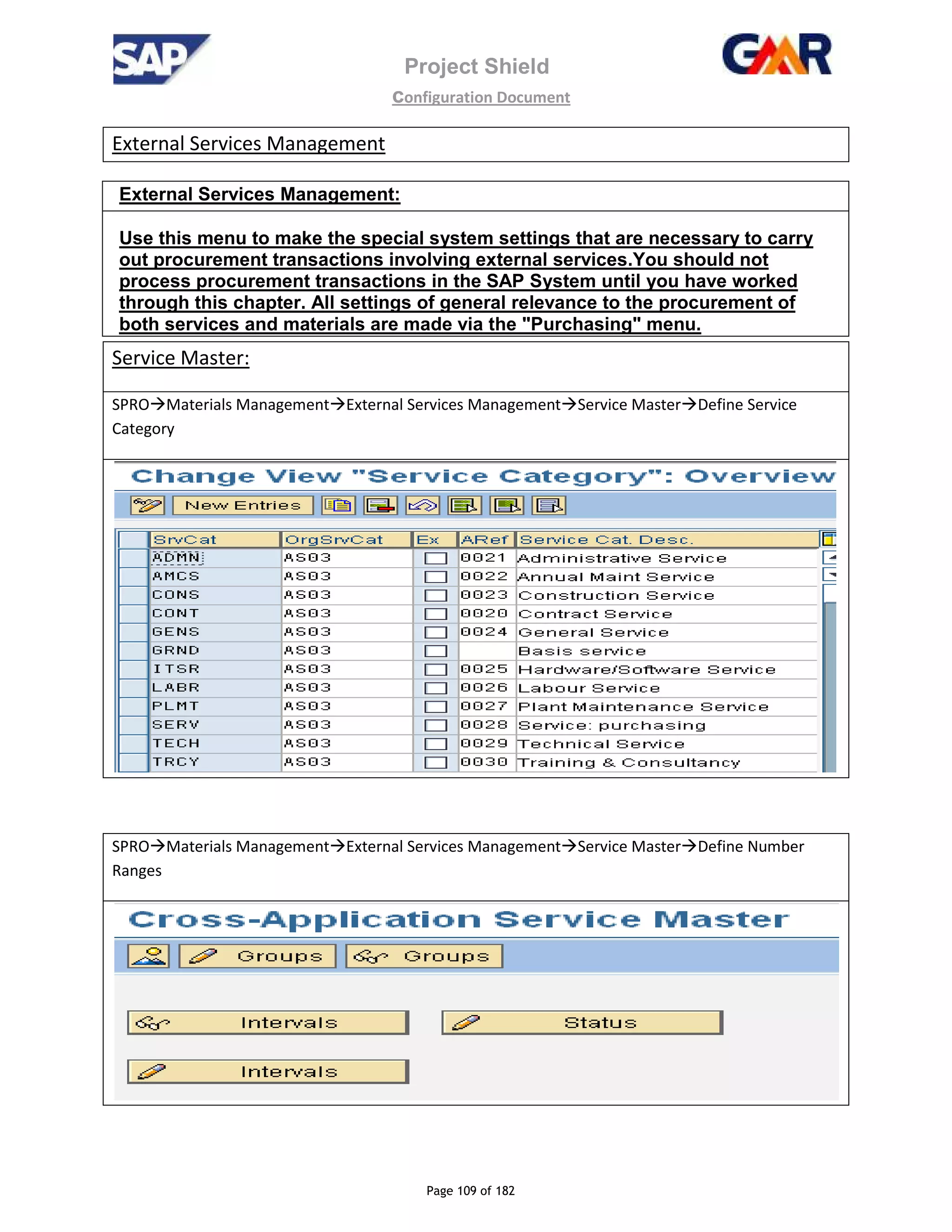 Project Shield
configuration Document
Page 109 of 182
External Services Management
External Services Management:
Use this menu to make the special system settings that are necessary to carry
out procurement transactions involving external services.You should not
process procurement transactions in the SAP System until you have worked
through this chapter. All settings of general relevance to the procurement of
both services and materials are made via the "Purchasing" menu.
Service Master:
SPRO Materials Management External Services Management Service Master Define Service
Category
SPRO Materials Management External Services Management Service Master Define Number
Ranges
 