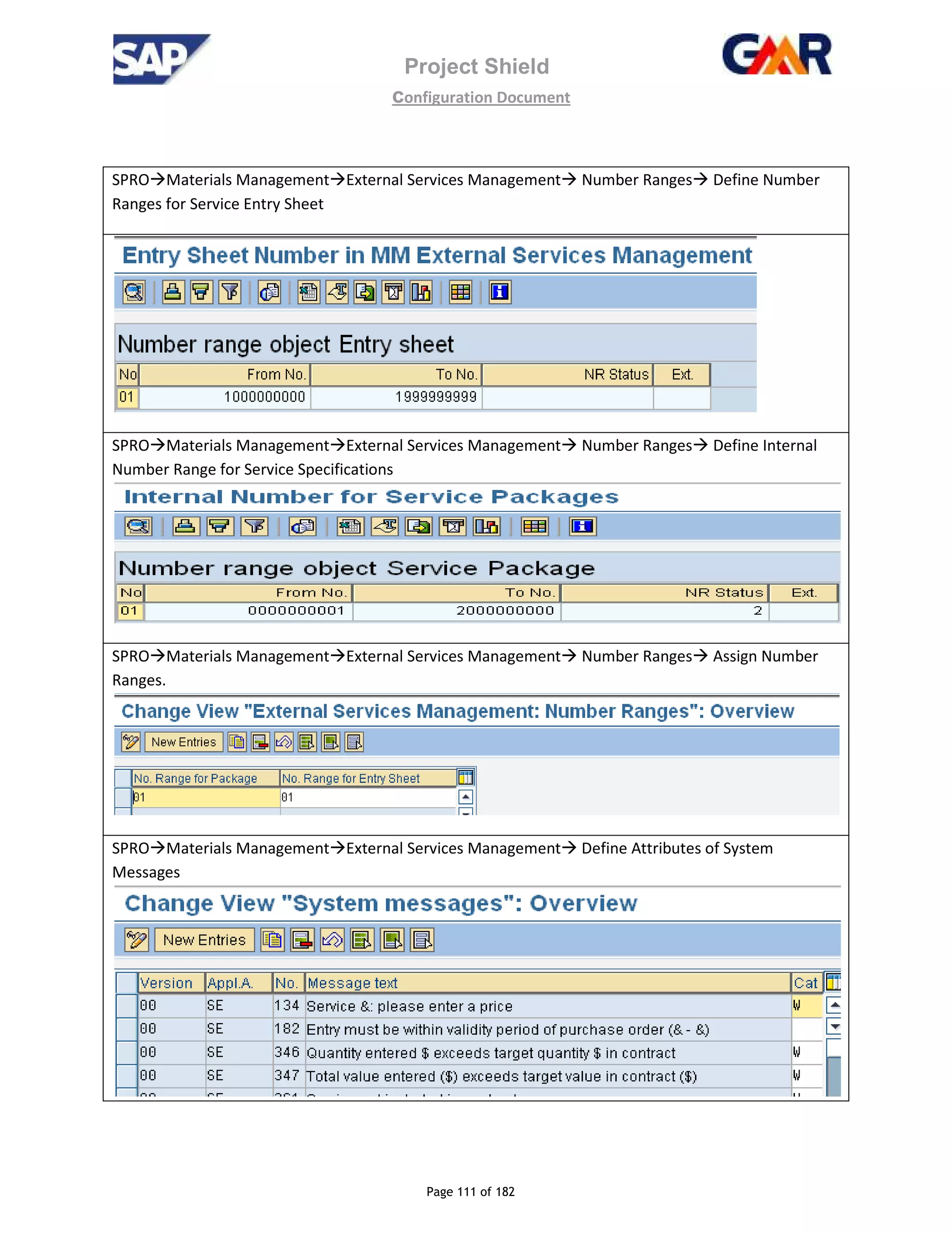 Project Shield
configuration Document
Page 111 of 182
SPRO Materials Management External Services Management Number Ranges Define Number
Ranges for Service Entry Sheet
SPRO Materials Management External Services Management Number Ranges Define Internal
Number Range for Service Specifications
SPRO Materials Management External Services Management Number Ranges Assign Number
Ranges.
SPRO Materials Management External Services Management Define Attributes of System
Messages
 