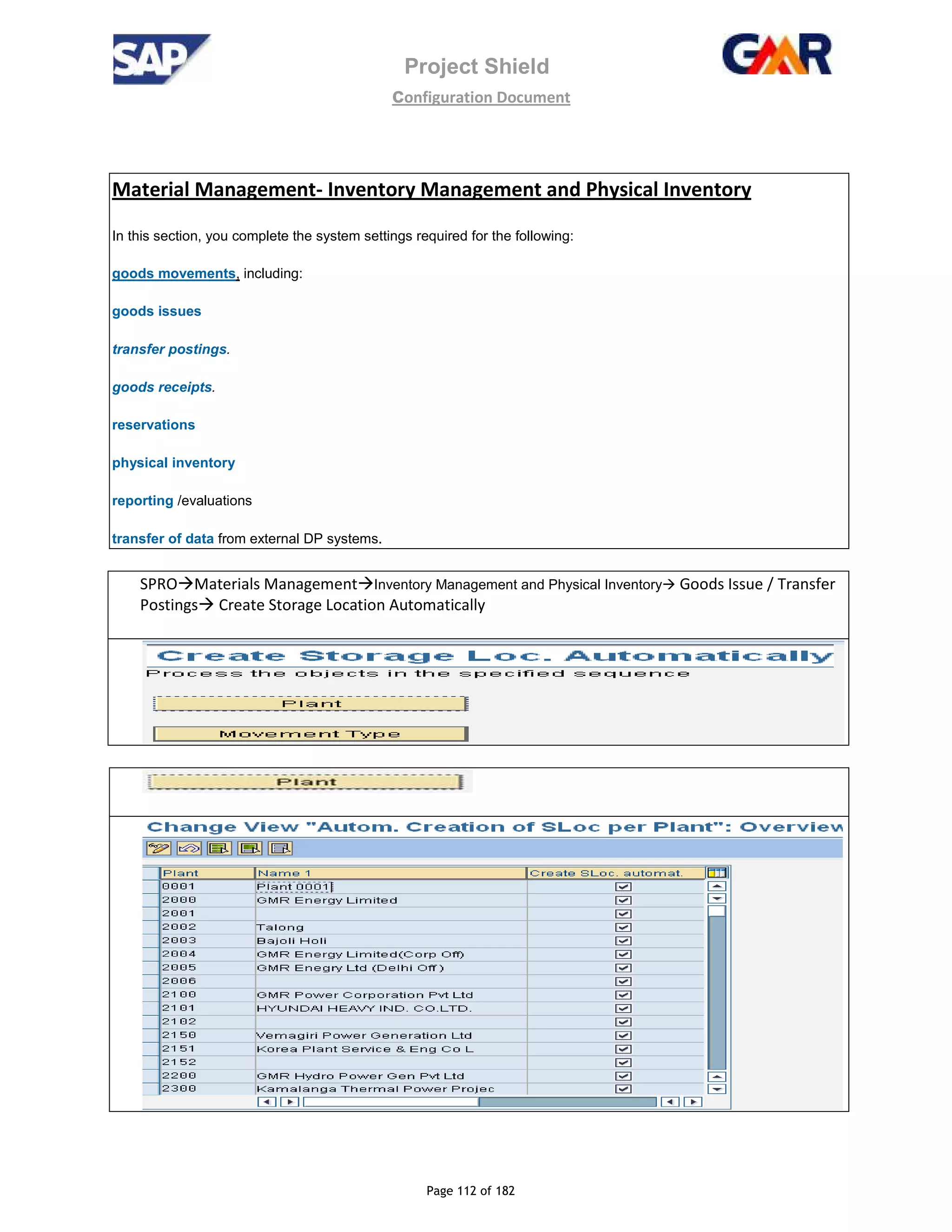 Project Shield
configuration Document
Page 112 of 182
Material Management- Inventory Management and Physical Inventory
In this section, you complete the system settings required for the following:
goods movements, including:
goods issues
transfer postings.
goods receipts.
reservations
physical inventory
reporting /evaluations
transfer of data from external DP systems.
SPRO Materials Management Inventory Management and Physical Inventory Goods Issue / Transfer
Postings Create Storage Location Automatically
 