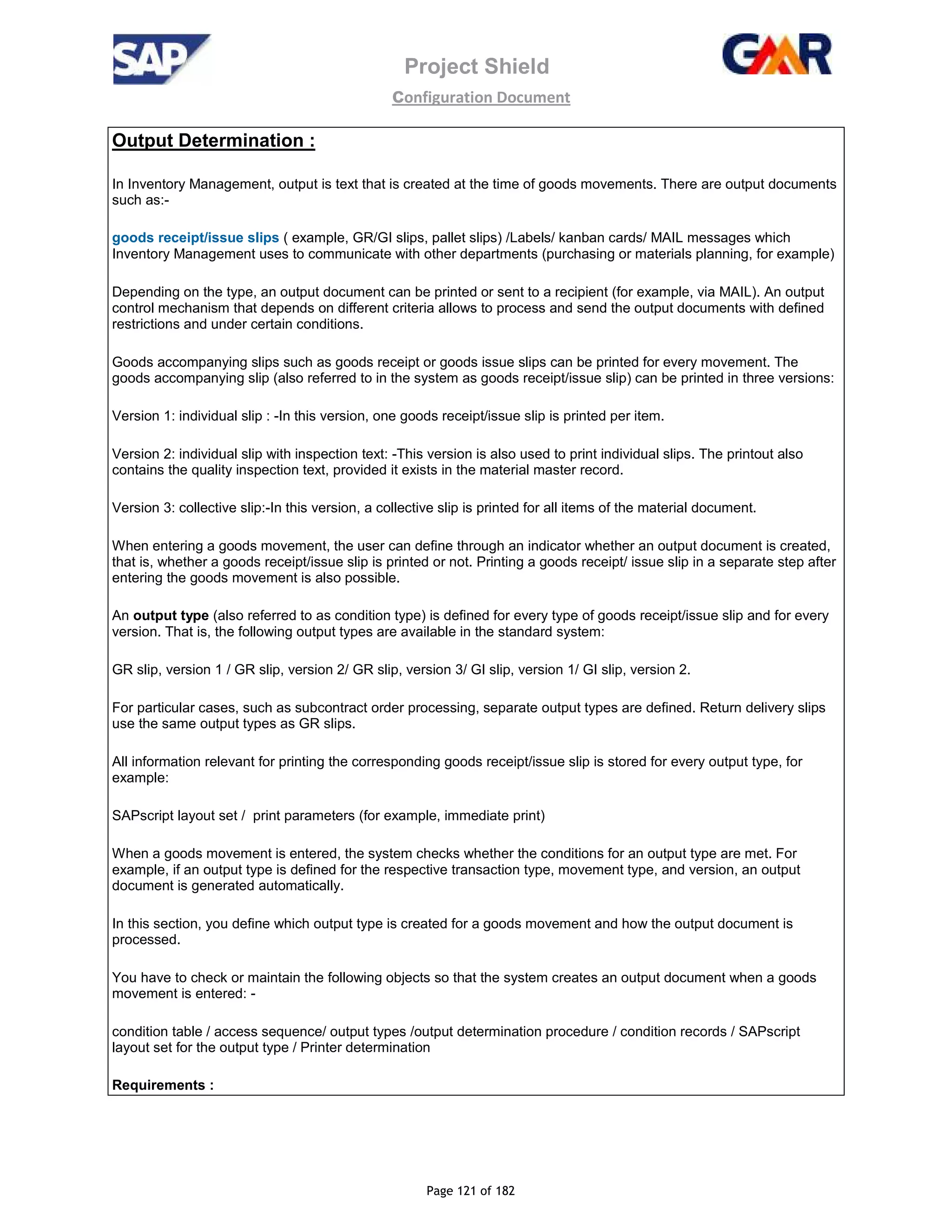 Project Shield
configuration Document
Page 121 of 182
Output Determination :
In Inventory Management, output is text that is created at the time of goods movements. There are output documents
such as:-
goods receipt/issue slips ( example, GR/GI slips, pallet slips) /Labels/ kanban cards/ MAIL messages which
Inventory Management uses to communicate with other departments (purchasing or materials planning, for example)
Depending on the type, an output document can be printed or sent to a recipient (for example, via MAIL). An output
control mechanism that depends on different criteria allows to process and send the output documents with defined
restrictions and under certain conditions.
Goods accompanying slips such as goods receipt or goods issue slips can be printed for every movement. The
goods accompanying slip (also referred to in the system as goods receipt/issue slip) can be printed in three versions:
Version 1: individual slip : -In this version, one goods receipt/issue slip is printed per item.
Version 2: individual slip with inspection text: -This version is also used to print individual slips. The printout also
contains the quality inspection text, provided it exists in the material master record.
Version 3: collective slip:-In this version, a collective slip is printed for all items of the material document.
When entering a goods movement, the user can define through an indicator whether an output document is created,
that is, whether a goods receipt/issue slip is printed or not. Printing a goods receipt/ issue slip in a separate step after
entering the goods movement is also possible.
An output type (also referred to as condition type) is defined for every type of goods receipt/issue slip and for every
version. That is, the following output types are available in the standard system:
GR slip, version 1 / GR slip, version 2/ GR slip, version 3/ GI slip, version 1/ GI slip, version 2.
For particular cases, such as subcontract order processing, separate output types are defined. Return delivery slips
use the same output types as GR slips.
All information relevant for printing the corresponding goods receipt/issue slip is stored for every output type, for
example:
SAPscript layout set / print parameters (for example, immediate print)
When a goods movement is entered, the system checks whether the conditions for an output type are met. For
example, if an output type is defined for the respective transaction type, movement type, and version, an output
document is generated automatically.
In this section, you define which output type is created for a goods movement and how the output document is
processed.
You have to check or maintain the following objects so that the system creates an output document when a goods
movement is entered: -
condition table / access sequence/ output types /output determination procedure / condition records / SAPscript
layout set for the output type / Printer determination
Requirements :
 