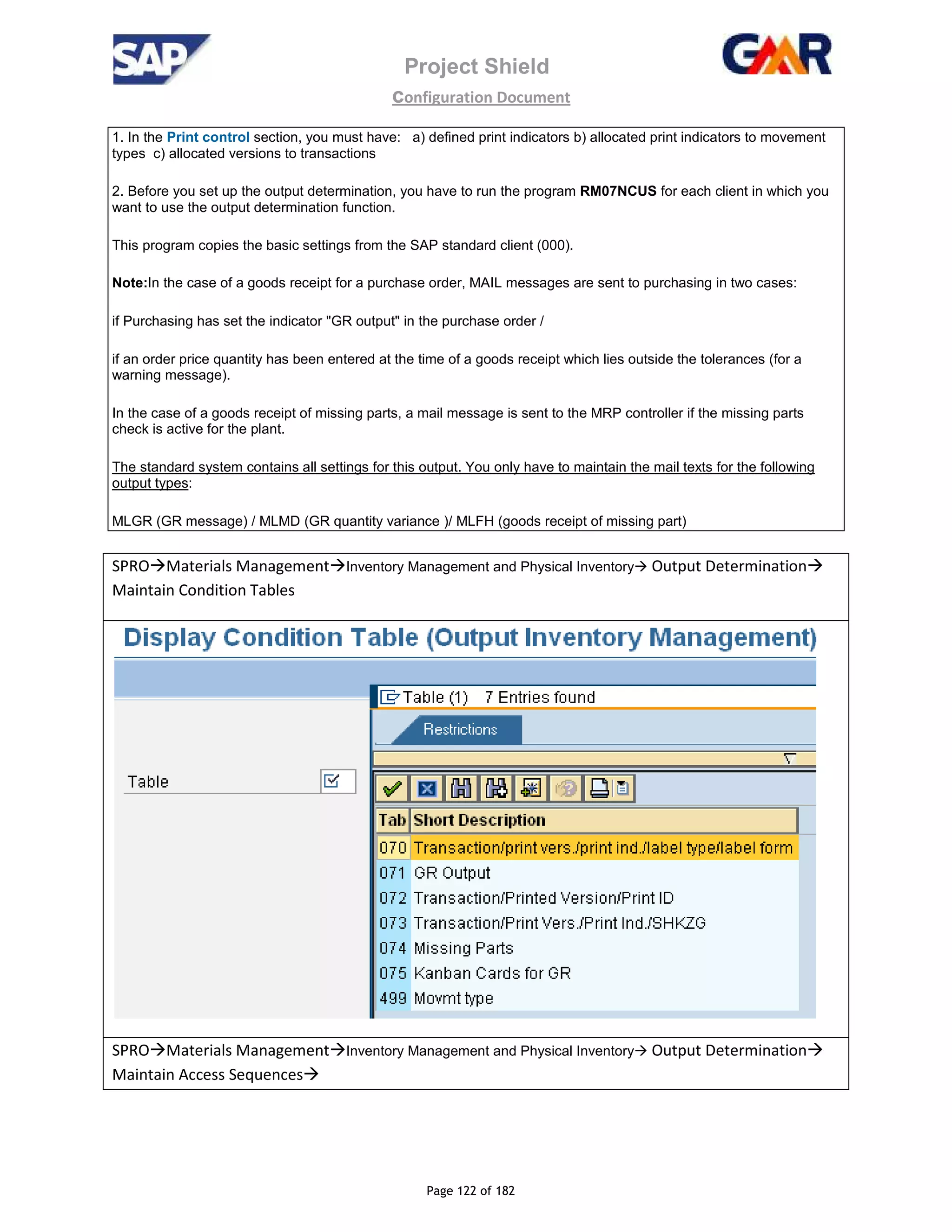 Project Shield
configuration Document
Page 122 of 182
1. In the Print control section, you must have: a) defined print indicators b) allocated print indicators to movement
types c) allocated versions to transactions
2. Before you set up the output determination, you have to run the program RM07NCUS for each client in which you
want to use the output determination function.
This program copies the basic settings from the SAP standard client (000).
Note:In the case of a goods receipt for a purchase order, MAIL messages are sent to purchasing in two cases:
if Purchasing has set the indicator "GR output" in the purchase order /
if an order price quantity has been entered at the time of a goods receipt which lies outside the tolerances (for a
warning message).
In the case of a goods receipt of missing parts, a mail message is sent to the MRP controller if the missing parts
check is active for the plant.
The standard system contains all settings for this output. You only have to maintain the mail texts for the following
output types:
MLGR (GR message) / MLMD (GR quantity variance )/ MLFH (goods receipt of missing part)
SPRO Materials Management Inventory Management and Physical Inventory Output Determination
Maintain Condition Tables
SPRO Materials Management Inventory Management and Physical Inventory Output Determination
Maintain Access Sequences
 