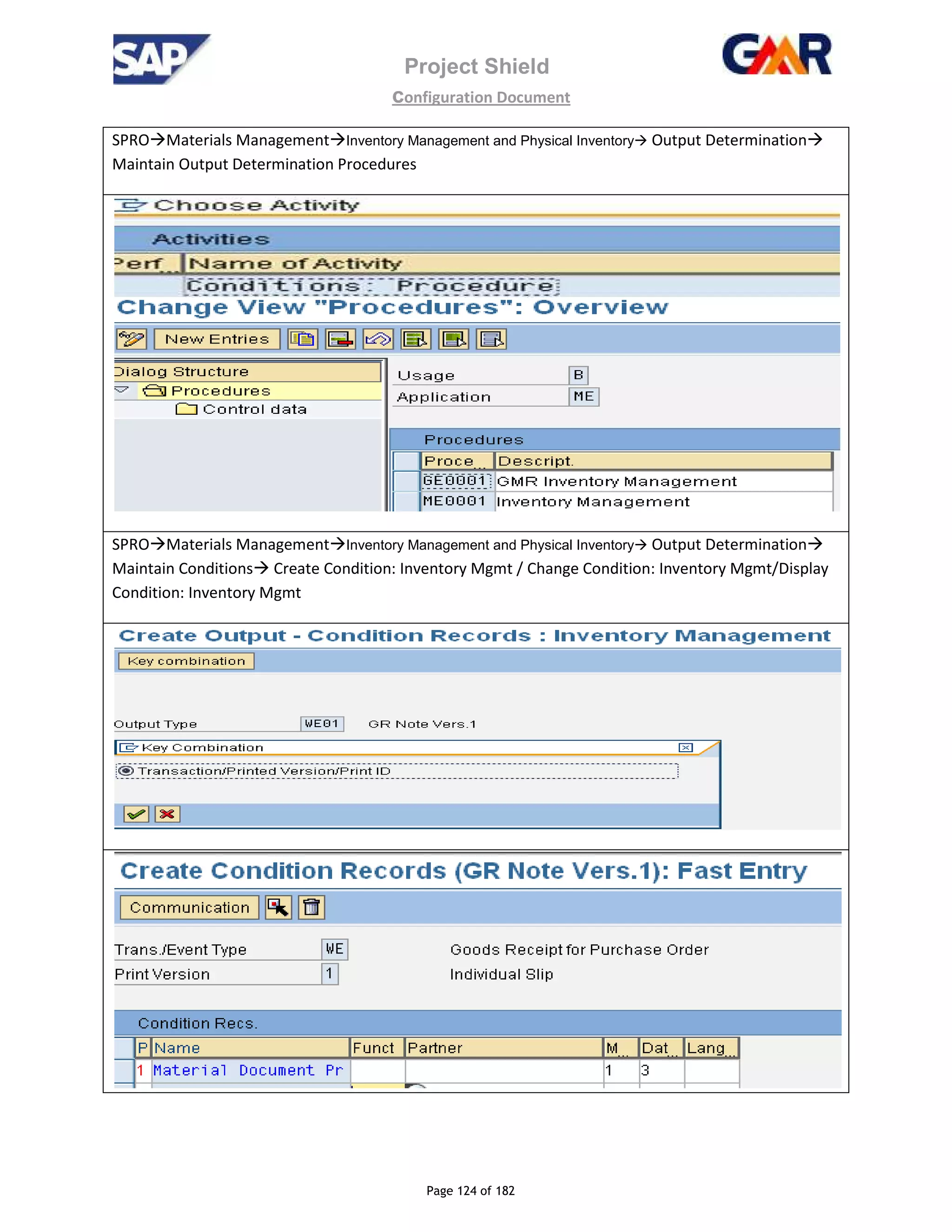 Project Shield
configuration Document
Page 124 of 182
SPRO Materials Management Inventory Management and Physical Inventory Output Determination
Maintain Output Determination Procedures
SPRO Materials Management Inventory Management and Physical Inventory Output Determination
Maintain Conditions Create Condition: Inventory Mgmt / Change Condition: Inventory Mgmt/Display
Condition: Inventory Mgmt
 