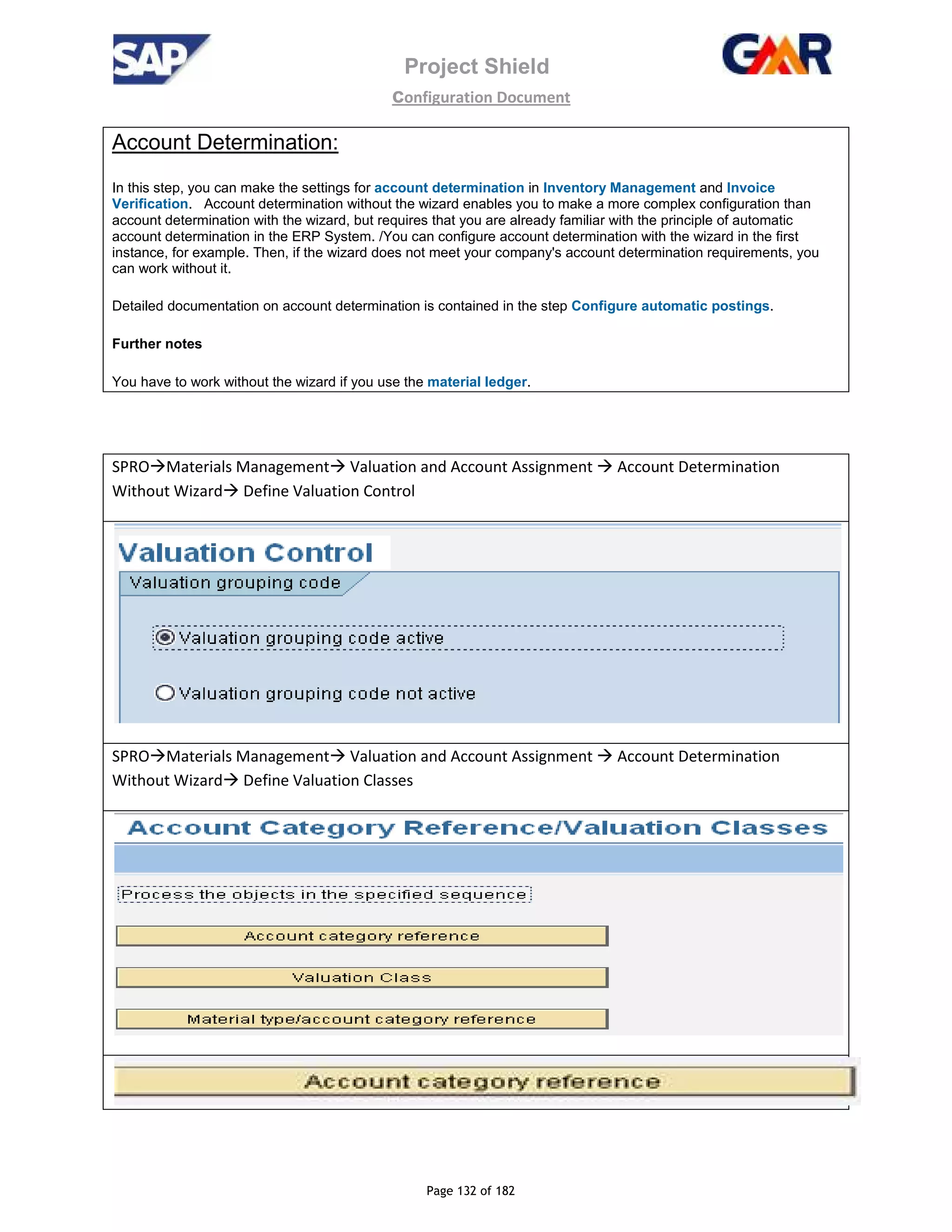 Project Shield
configuration Document
Page 132 of 182
Account Determination:
In this step, you can make the settings for account determination in Inventory Management and Invoice
Verification. Account determination without the wizard enables you to make a more complex configuration than
account determination with the wizard, but requires that you are already familiar with the principle of automatic
account determination in the ERP System. /You can configure account determination with the wizard in the first
instance, for example. Then, if the wizard does not meet your company's account determination requirements, you
can work without it.
Detailed documentation on account determination is contained in the step Configure automatic postings.
Further notes
You have to work without the wizard if you use the material ledger.
SPRO Materials Management Valuation and Account Assignment Account Determination
Without Wizard Define Valuation Control
SPRO Materials Management Valuation and Account Assignment Account Determination
Without Wizard Define Valuation Classes
 