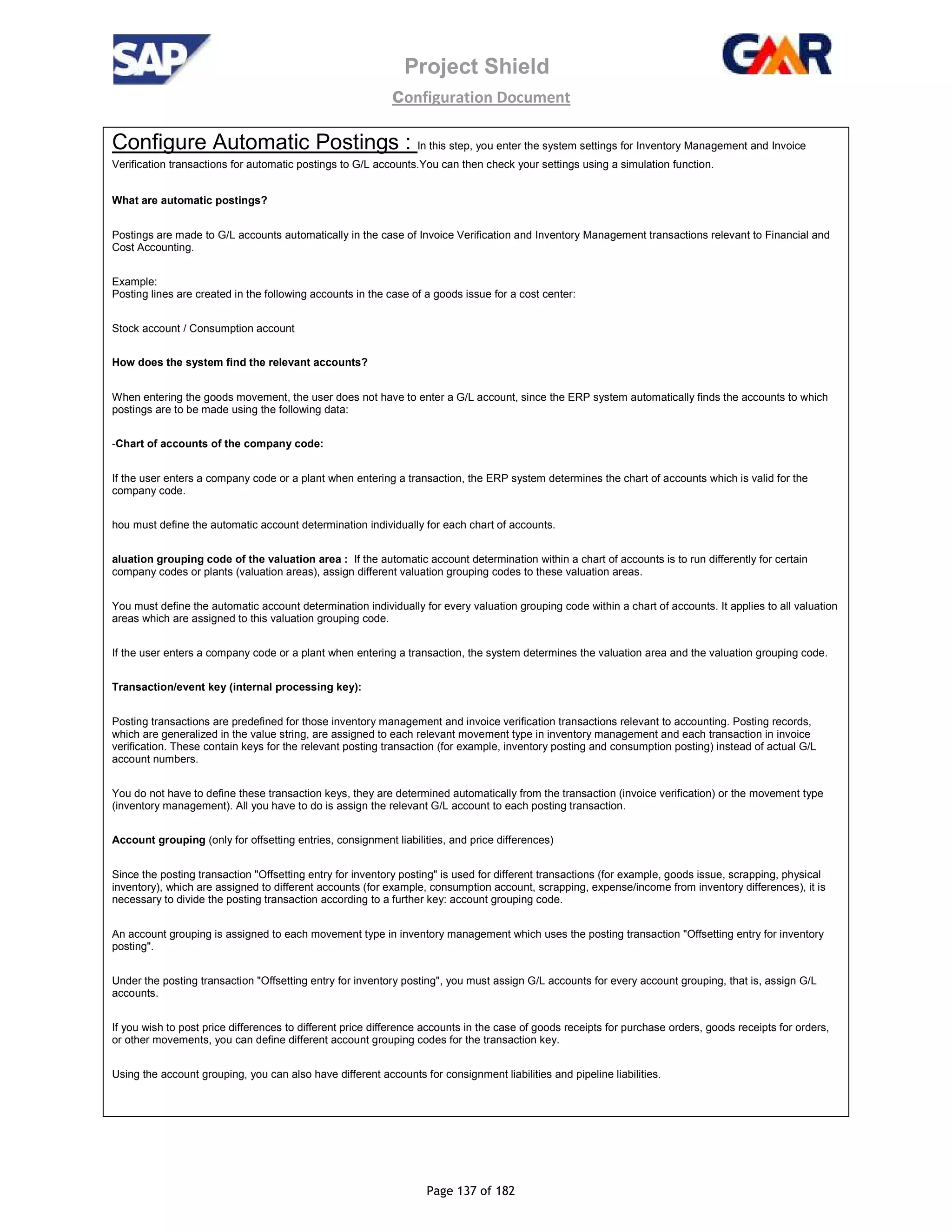 Project Shield
configuration Document
Page 137 of 182
Configure Automatic Postings : In this step, you enter the system settings for Inventory Management and Invoice
Verification transactions for automatic postings to G/L accounts.You can then check your settings using a simulation function.
What are automatic postings?
Postings are made to G/L accounts automatically in the case of Invoice Verification and Inventory Management transactions relevant to Financial and
Cost Accounting.
Example:
Posting lines are created in the following accounts in the case of a goods issue for a cost center:
Stock account / Consumption account
How does the system find the relevant accounts?
When entering the goods movement, the user does not have to enter a G/L account, since the ERP system automatically finds the accounts to which
postings are to be made using the following data:
-Chart of accounts of the company code:
If the user enters a company code or a plant when entering a transaction, the ERP system determines the chart of accounts which is valid for the
company code.
hou must define the automatic account determination individually for each chart of accounts.
aluation grouping code of the valuation area : If the automatic account determination within a chart of accounts is to run differently for certain
company codes or plants (valuation areas), assign different valuation grouping codes to these valuation areas.
You must define the automatic account determination individually for every valuation grouping code within a chart of accounts. It applies to all valuation
areas which are assigned to this valuation grouping code.
If the user enters a company code or a plant when entering a transaction, the system determines the valuation area and the valuation grouping code.
Transaction/event key (internal processing key):
Posting transactions are predefined for those inventory management and invoice verification transactions relevant to accounting. Posting records,
which are generalized in the value string, are assigned to each relevant movement type in inventory management and each transaction in invoice
verification. These contain keys for the relevant posting transaction (for example, inventory posting and consumption posting) instead of actual G/L
account numbers.
You do not have to define these transaction keys, they are determined automatically from the transaction (invoice verification) or the movement type
(inventory management). All you have to do is assign the relevant G/L account to each posting transaction.
Account grouping (only for offsetting entries, consignment liabilities, and price differences)
Since the posting transaction "Offsetting entry for inventory posting" is used for different transactions (for example, goods issue, scrapping, physical
inventory), which are assigned to different accounts (for example, consumption account, scrapping, expense/income from inventory differences), it is
necessary to divide the posting transaction according to a further key: account grouping code.
An account grouping is assigned to each movement type in inventory management which uses the posting transaction "Offsetting entry for inventory
posting".
Under the posting transaction "Offsetting entry for inventory posting", you must assign G/L accounts for every account grouping, that is, assign G/L
accounts.
If you wish to post price differences to different price difference accounts in the case of goods receipts for purchase orders, goods receipts for orders,
or other movements, you can define different account grouping codes for the transaction key.
Using the account grouping, you can also have different accounts for consignment liabilities and pipeline liabilities.
 