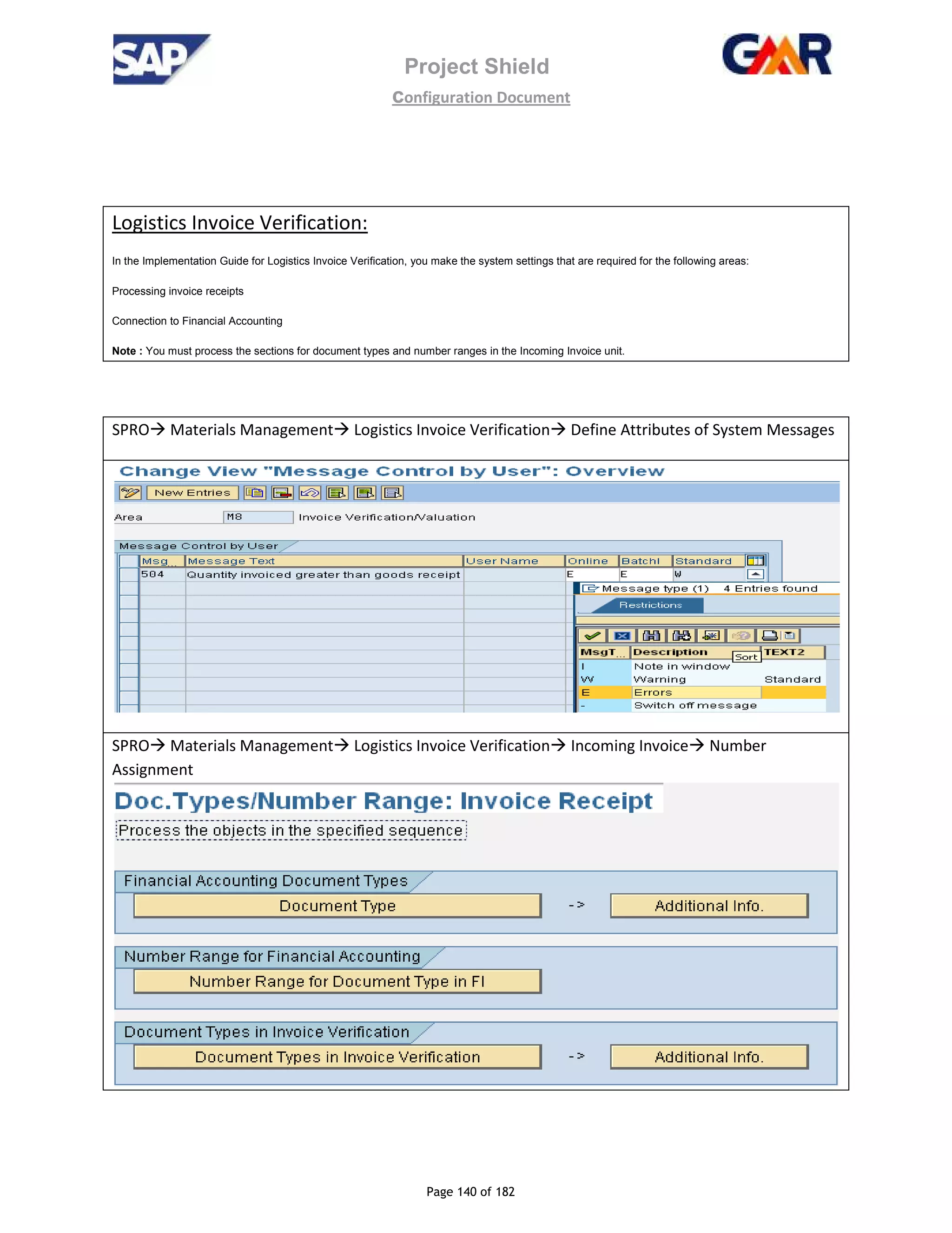 Project Shield
configuration Document
Page 140 of 182
Logistics Invoice Verification:
In the Implementation Guide for Logistics Invoice Verification, you make the system settings that are required for the following areas:
Processing invoice receipts
Connection to Financial Accounting
Note : You must process the sections for document types and number ranges in the Incoming Invoice unit.
SPRO Materials Management Logistics Invoice Verification Define Attributes of System Messages
SPRO Materials Management Logistics Invoice Verification Incoming Invoice Number
Assignment
 