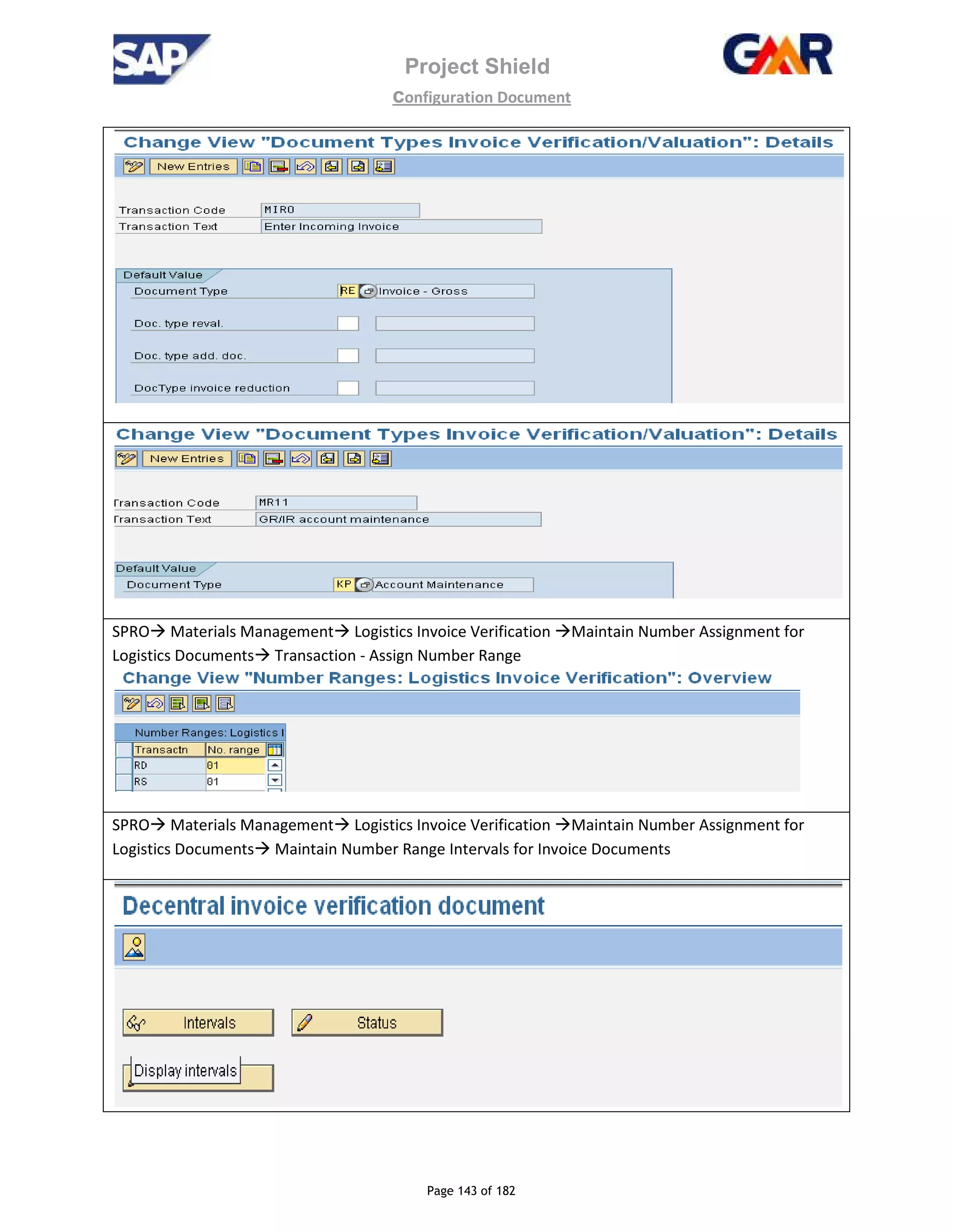 Project Shield
configuration Document
Page 143 of 182
SPRO Materials Management Logistics Invoice Verification Maintain Number Assignment for
Logistics Documents Transaction - Assign Number Range
SPRO Materials Management Logistics Invoice Verification Maintain Number Assignment for
Logistics Documents Maintain Number Range Intervals for Invoice Documents
 