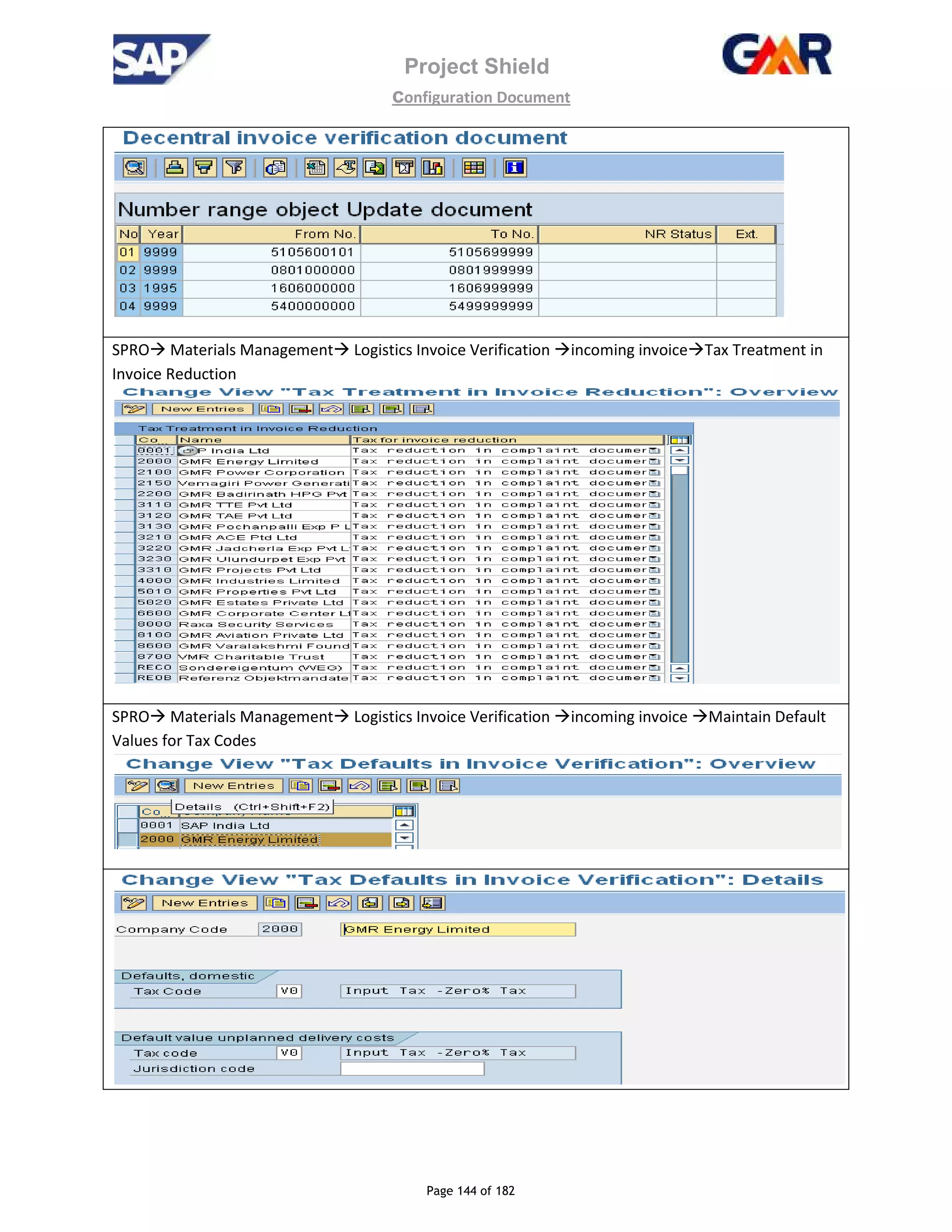 Project Shield
configuration Document
Page 144 of 182
SPRO Materials Management Logistics Invoice Verification incoming invoice Tax Treatment in
Invoice Reduction
SPRO Materials Management Logistics Invoice Verification incoming invoice Maintain Default
Values for Tax Codes
 