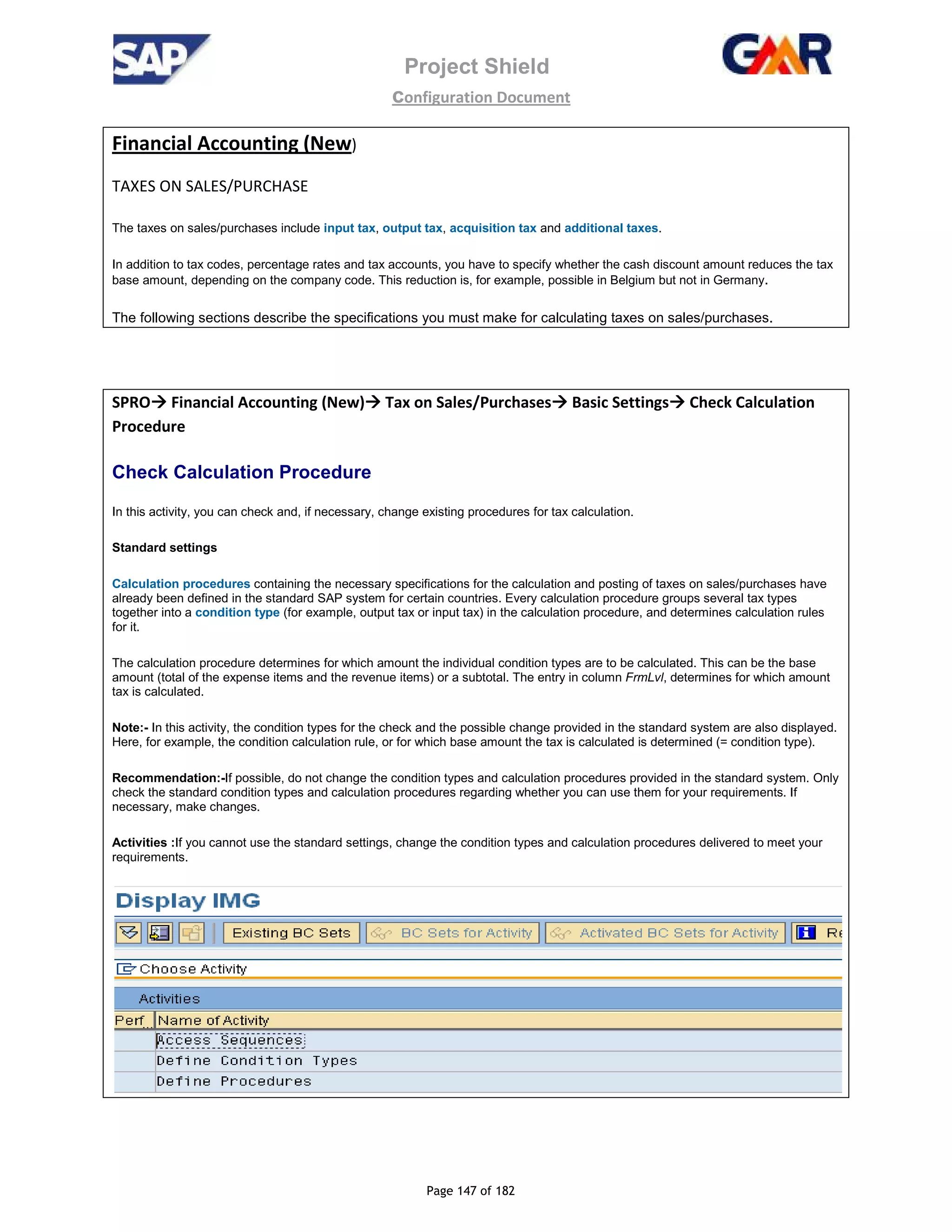 Project Shield
configuration Document
Page 147 of 182
Financial Accounting (New)
TAXES ON SALES/PURCHASE
The taxes on sales/purchases include input tax, output tax, acquisition tax and additional taxes.
In addition to tax codes, percentage rates and tax accounts, you have to specify whether the cash discount amount reduces the tax
base amount, depending on the company code. This reduction is, for example, possible in Belgium but not in Germany.
The following sections describe the specifications you must make for calculating taxes on sales/purchases.
SPRO Financial Accounting (New) Tax on Sales/Purchases Basic Settings Check Calculation
Procedure
Check Calculation Procedure
In this activity, you can check and, if necessary, change existing procedures for tax calculation.
Standard settings
Calculation procedures containing the necessary specifications for the calculation and posting of taxes on sales/purchases have
already been defined in the standard SAP system for certain countries. Every calculation procedure groups several tax types
together into a condition type (for example, output tax or input tax) in the calculation procedure, and determines calculation rules
for it.
The calculation procedure determines for which amount the individual condition types are to be calculated. This can be the base
amount (total of the expense items and the revenue items) or a subtotal. The entry in column FrmLvl, determines for which amount
tax is calculated.
Note:- In this activity, the condition types for the check and the possible change provided in the standard system are also displayed.
Here, for example, the condition calculation rule, or for which base amount the tax is calculated is determined (= condition type).
Recommendation:-If possible, do not change the condition types and calculation procedures provided in the standard system. Only
check the standard condition types and calculation procedures regarding whether you can use them for your requirements. If
necessary, make changes.
Activities :If you cannot use the standard settings, change the condition types and calculation procedures delivered to meet your
requirements.
 