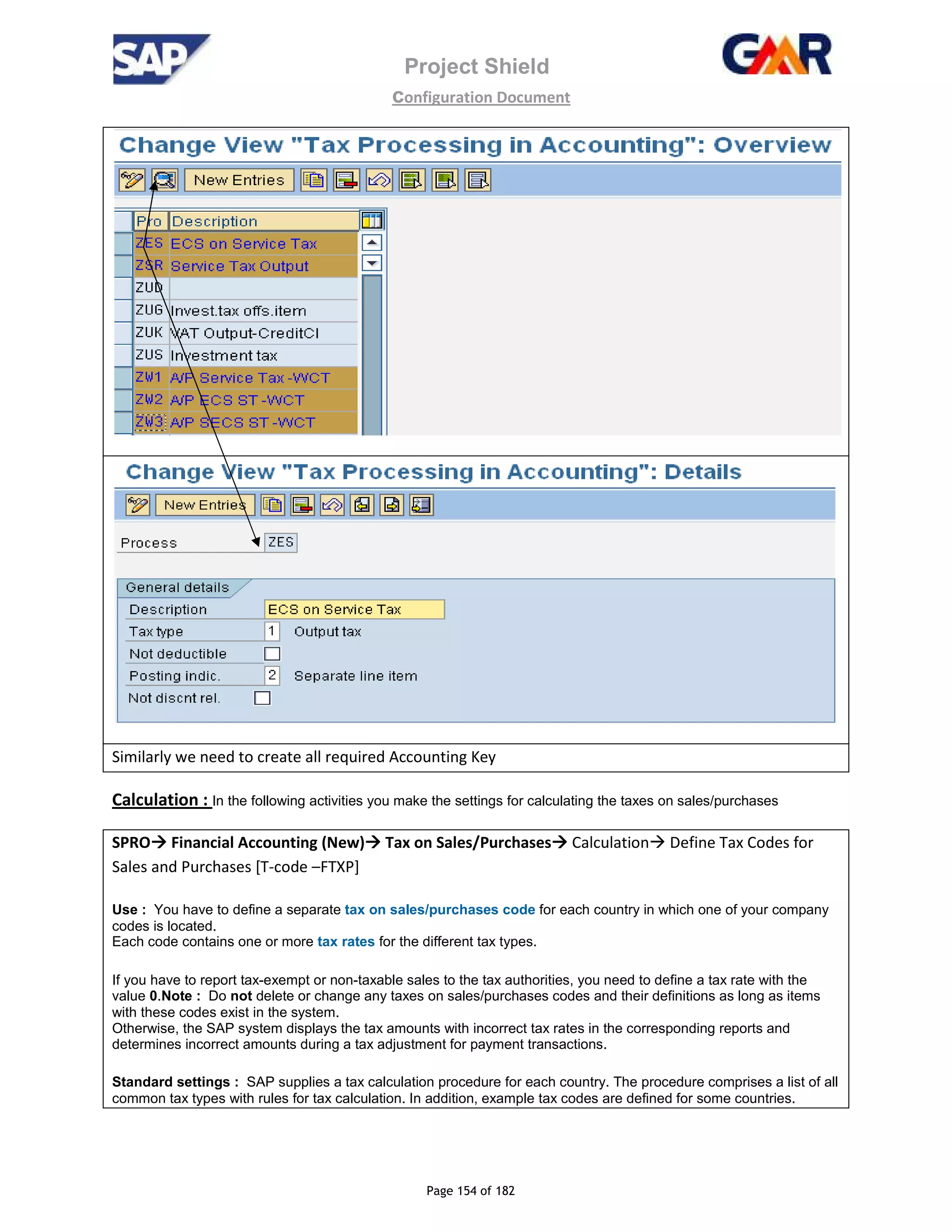 Project Shield
configuration Document
Page 154 of 182
Similarly we need to create all required Accounting Key
Calculation : In the following activities you make the settings for calculating the taxes on sales/purchases
SPRO Financial Accounting (New) Tax on Sales/Purchases Calculation Define Tax Codes for
Sales and Purchases [T-code –FTXP]
Use : You have to define a separate tax on sales/purchases code for each country in which one of your company
codes is located.
Each code contains one or more tax rates for the different tax types.
If you have to report tax-exempt or non-taxable sales to the tax authorities, you need to define a tax rate with the
value 0.Note : Do not delete or change any taxes on sales/purchases codes and their definitions as long as items
with these codes exist in the system.
Otherwise, the SAP system displays the tax amounts with incorrect tax rates in the corresponding reports and
determines incorrect amounts during a tax adjustment for payment transactions.
Standard settings : SAP supplies a tax calculation procedure for each country. The procedure comprises a list of all
common tax types with rules for tax calculation. In addition, example tax codes are defined for some countries.
 
