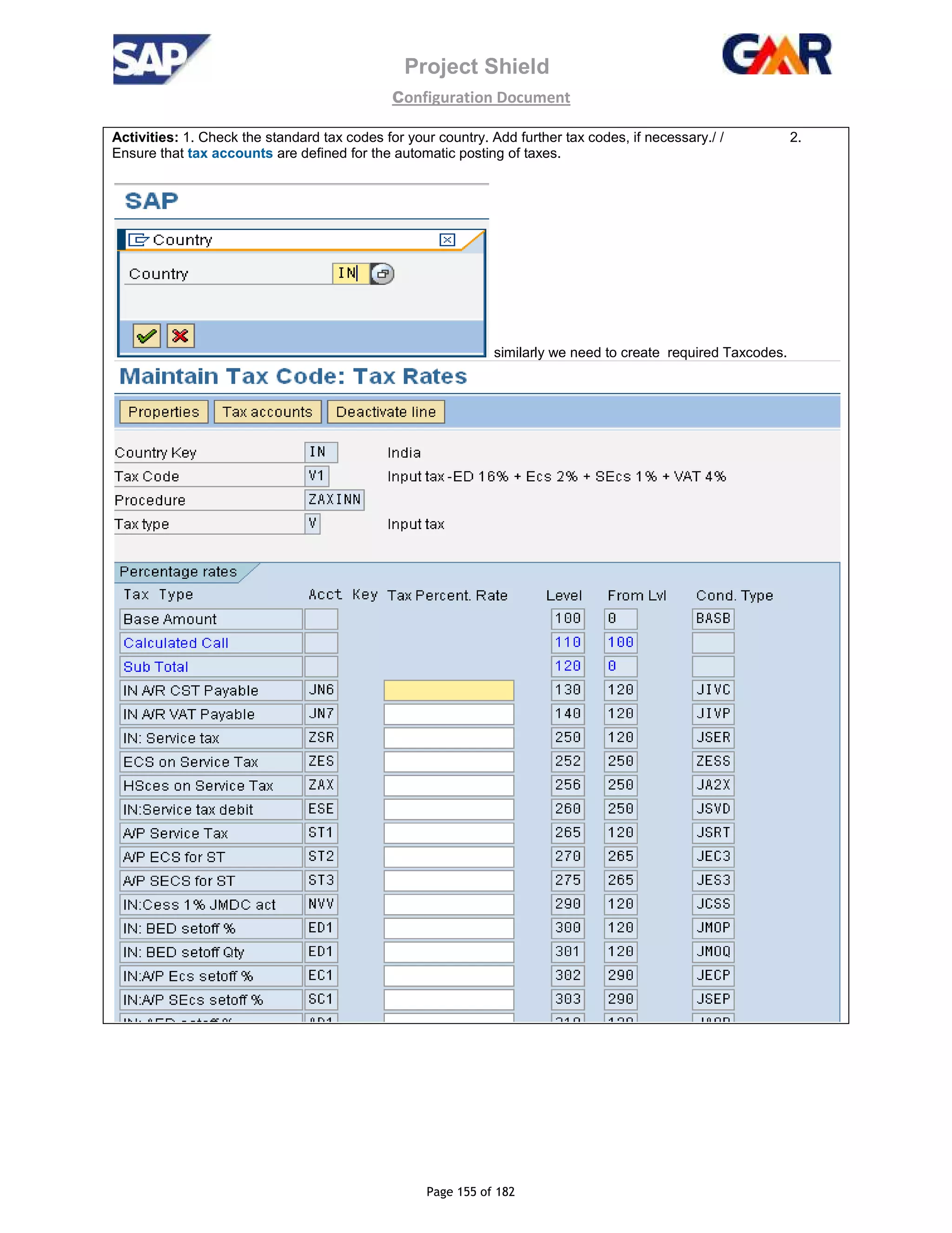 Project Shield
configuration Document
Page 155 of 182
Activities: 1. Check the standard tax codes for your country. Add further tax codes, if necessary./ / 2.
Ensure that tax accounts are defined for the automatic posting of taxes.
similarly we need to create required Taxcodes.
 