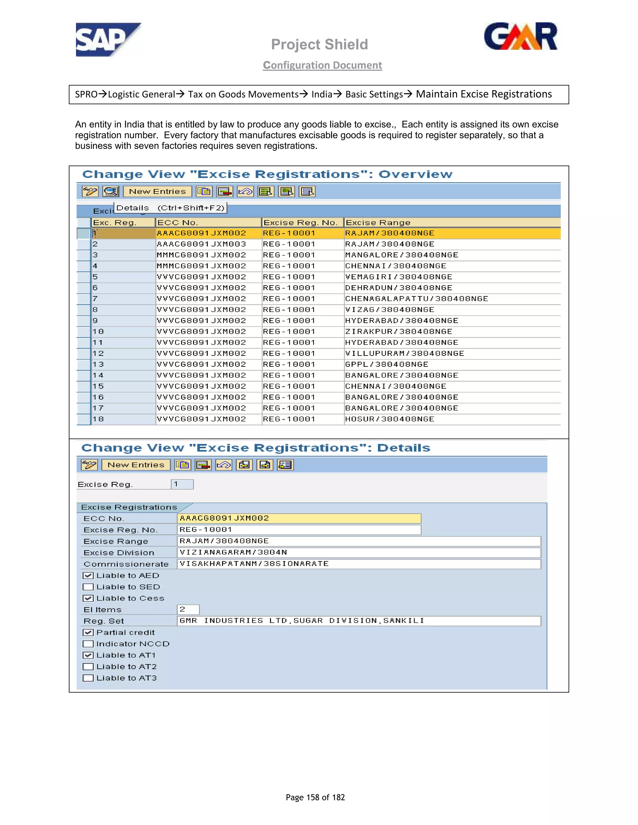 Project Shield
configuration Document
Page 158 of 182
SPRO Logistic General Tax on Goods Movements India Basic Settings Maintain Excise Registrations
An entity in India that is entitled by law to produce any goods liable to excise., Each entity is assigned its own excise
registration number. Every factory that manufactures excisable goods is required to register separately, so that a
business with seven factories requires seven registrations.
 