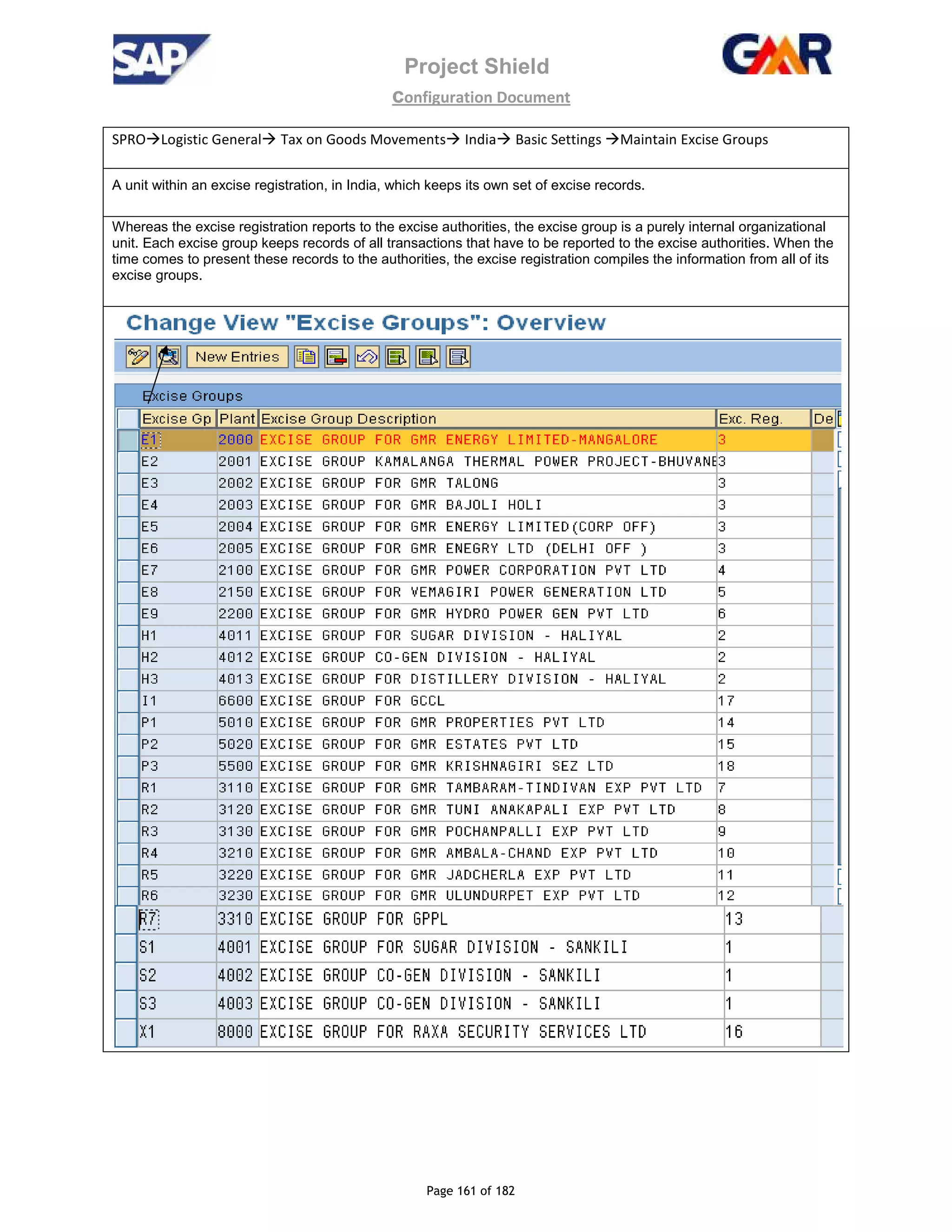 Project Shield
configuration Document
Page 161 of 182
SPRO Logistic General Tax on Goods Movements India Basic Settings Maintain Excise Groups
A unit within an excise registration, in India, which keeps its own set of excise records.
Whereas the excise registration reports to the excise authorities, the excise group is a purely internal organizational
unit. Each excise group keeps records of all transactions that have to be reported to the excise authorities. When the
time comes to present these records to the authorities, the excise registration compiles the information from all of its
excise groups.
 