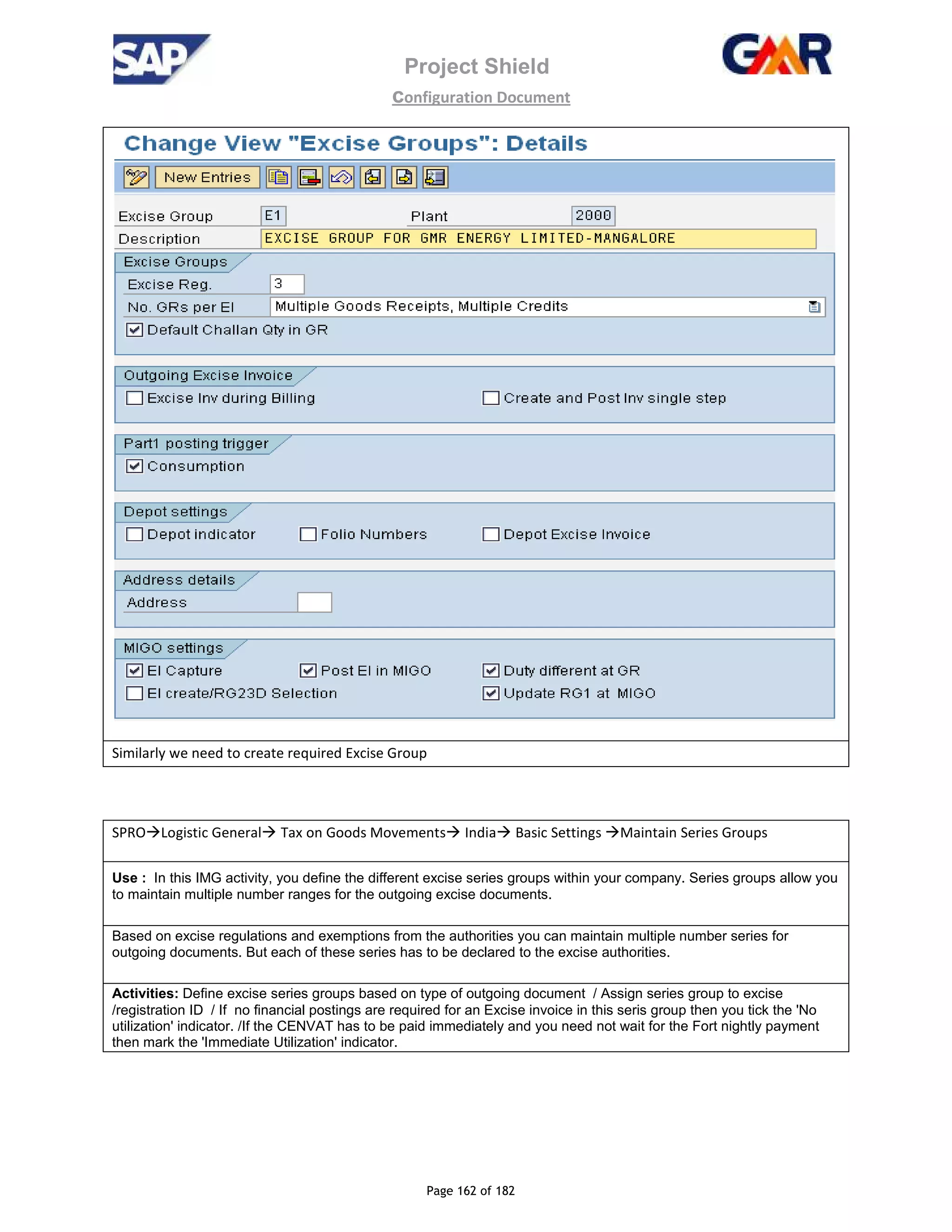 Project Shield
configuration Document
Page 162 of 182
Similarly we need to create required Excise Group
SPRO Logistic General Tax on Goods Movements India Basic Settings Maintain Series Groups
Use : In this IMG activity, you define the different excise series groups within your company. Series groups allow you
to maintain multiple number ranges for the outgoing excise documents.
Based on excise regulations and exemptions from the authorities you can maintain multiple number series for
outgoing documents. But each of these series has to be declared to the excise authorities.
Activities: Define excise series groups based on type of outgoing document / Assign series group to excise
/registration ID / If no financial postings are required for an Excise invoice in this seris group then you tick the 'No
utilization' indicator. /If the CENVAT has to be paid immediately and you need not wait for the Fort nightly payment
then mark the 'Immediate Utilization' indicator.
 