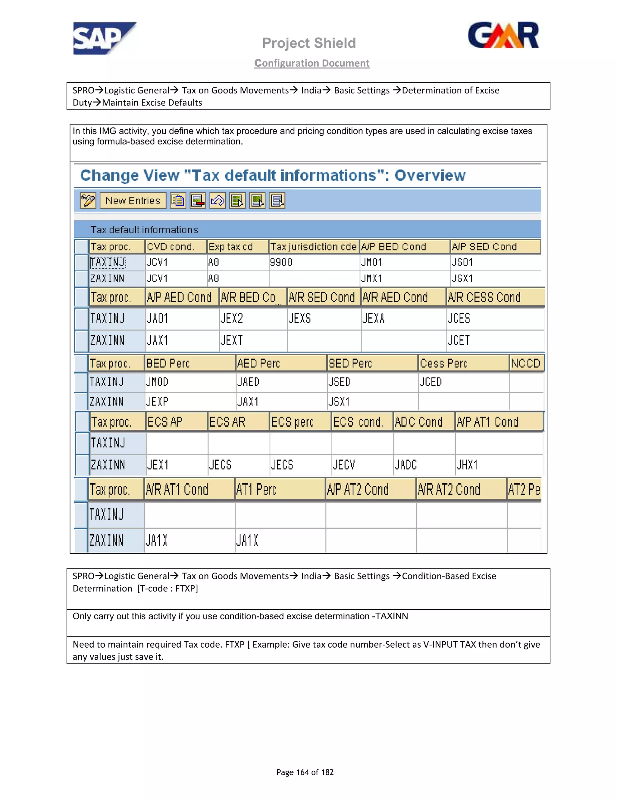 Project Shield
configuration Document
Page 164 of 182
SPRO Logistic General Tax on Goods Movements India Basic Settings Determination of Excise
Duty Maintain Excise Defaults
In this IMG activity, you define which tax procedure and pricing condition types are used in calculating excise taxes
using formula-based excise determination.
SPRO Logistic General Tax on Goods Movements India Basic Settings Condition-Based Excise
Determination [T-code : FTXP]
Only carry out this activity if you use condition-based excise determination -TAXINN
Need to maintain required Tax code. FTXP [ Example: Give tax code number-Select as V-INPUT TAX then don’t give
any values just save it.
 