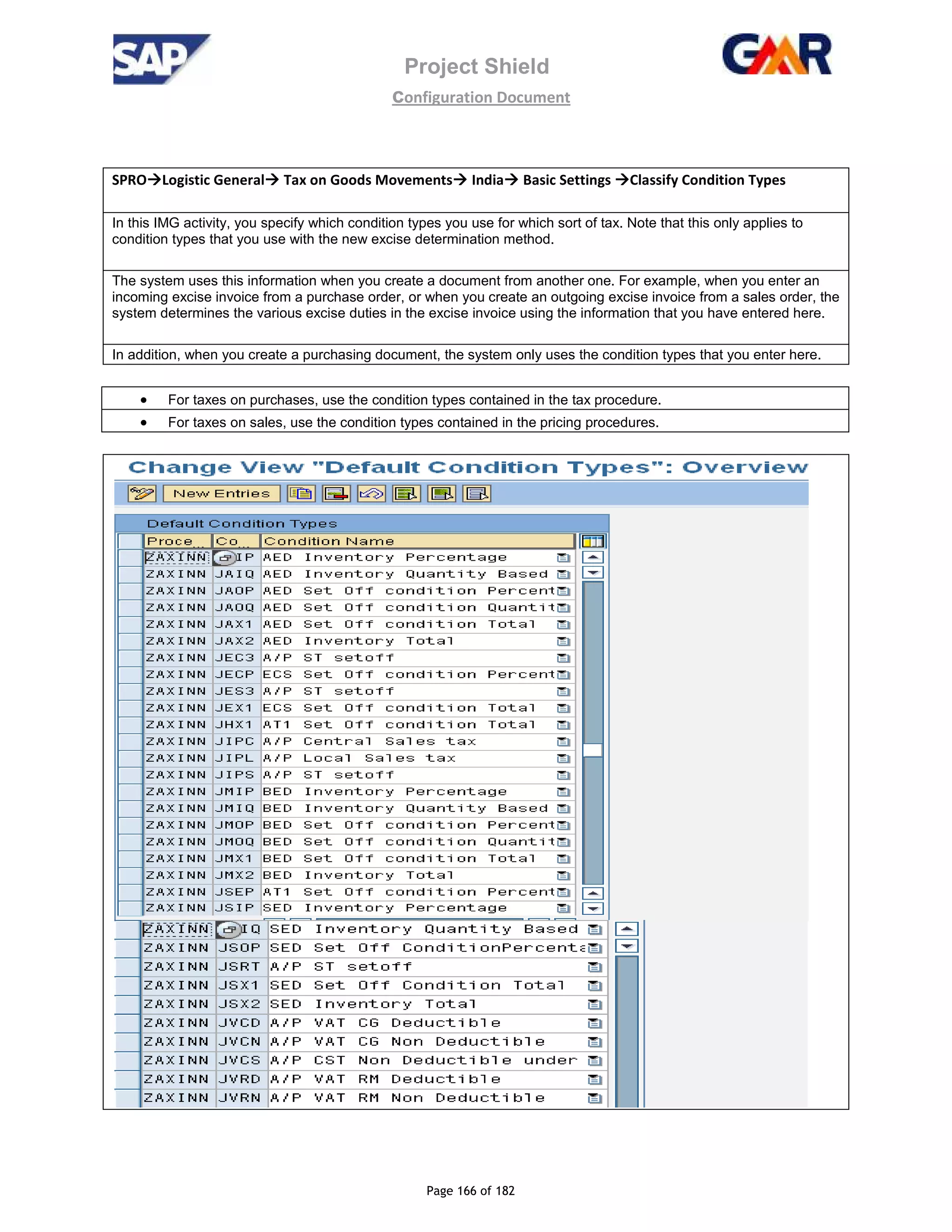 Project Shield
configuration Document
Page 166 of 182
SPRO Logistic General Tax on Goods Movements India Basic Settings Classify Condition Types
In this IMG activity, you specify which condition types you use for which sort of tax. Note that this only applies to
condition types that you use with the new excise determination method.
The system uses this information when you create a document from another one. For example, when you enter an
incoming excise invoice from a purchase order, or when you create an outgoing excise invoice from a sales order, the
system determines the various excise duties in the excise invoice using the information that you have entered here.
In addition, when you create a purchasing document, the system only uses the condition types that you enter here.
• For taxes on purchases, use the condition types contained in the tax procedure.
• For taxes on sales, use the condition types contained in the pricing procedures.
 