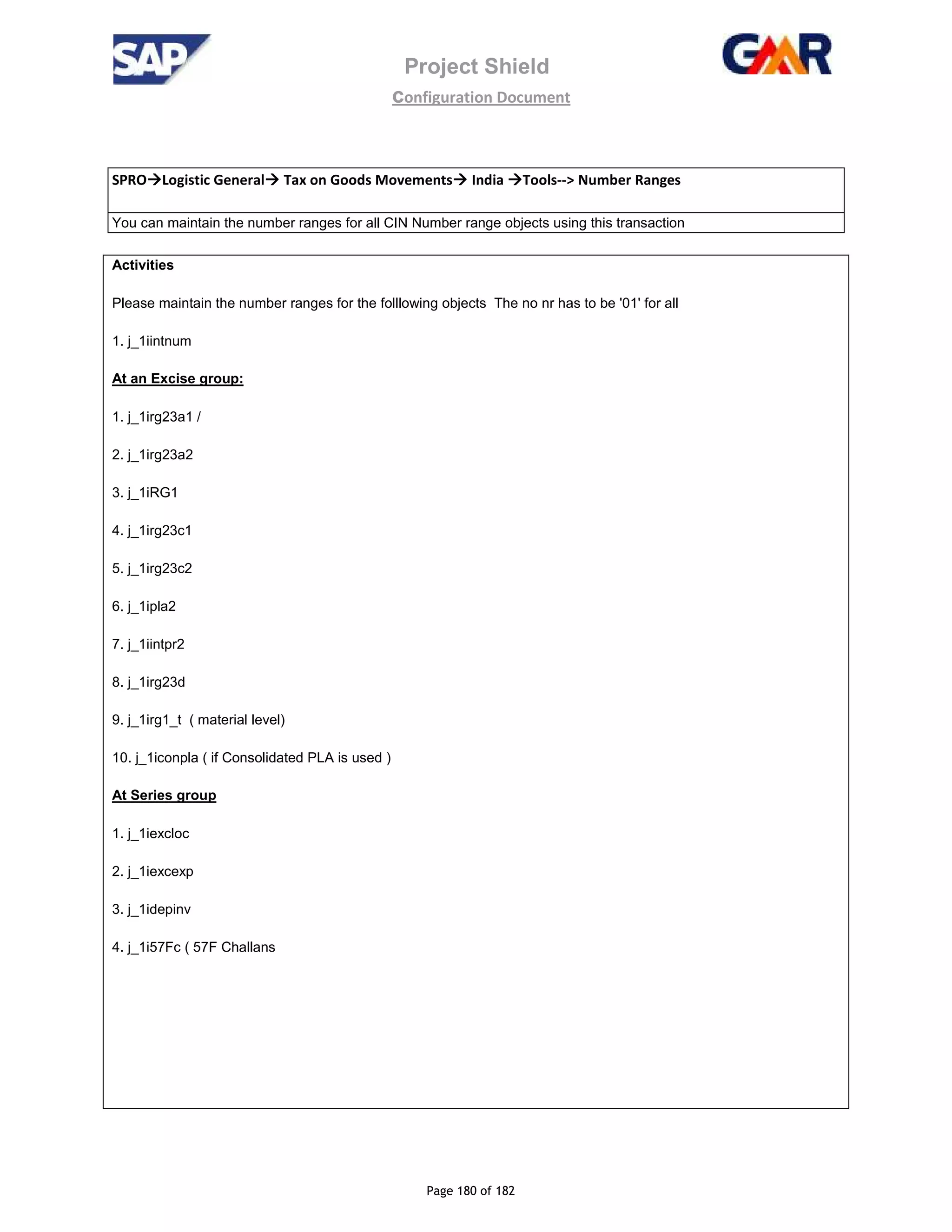 Project Shield
configuration Document
Page 180 of 182
SPRO Logistic General Tax on Goods Movements India Tools--> Number Ranges
You can maintain the number ranges for all CIN Number range objects using this transaction
Activities
Please maintain the number ranges for the folllowing objects The no nr has to be '01' for all
1. j_1iintnum
At an Excise group:
1. j_1irg23a1 /
2. j_1irg23a2
3. j_1iRG1
4. j_1irg23c1
5. j_1irg23c2
6. j_1ipla2
7. j_1iintpr2
8. j_1irg23d
9. j_1irg1_t ( material level)
10. j_1iconpla ( if Consolidated PLA is used )
At Series group
1. j_1iexcloc
2. j_1iexcexp
3. j_1idepinv
4. j_1i57Fc ( 57F Challans
 