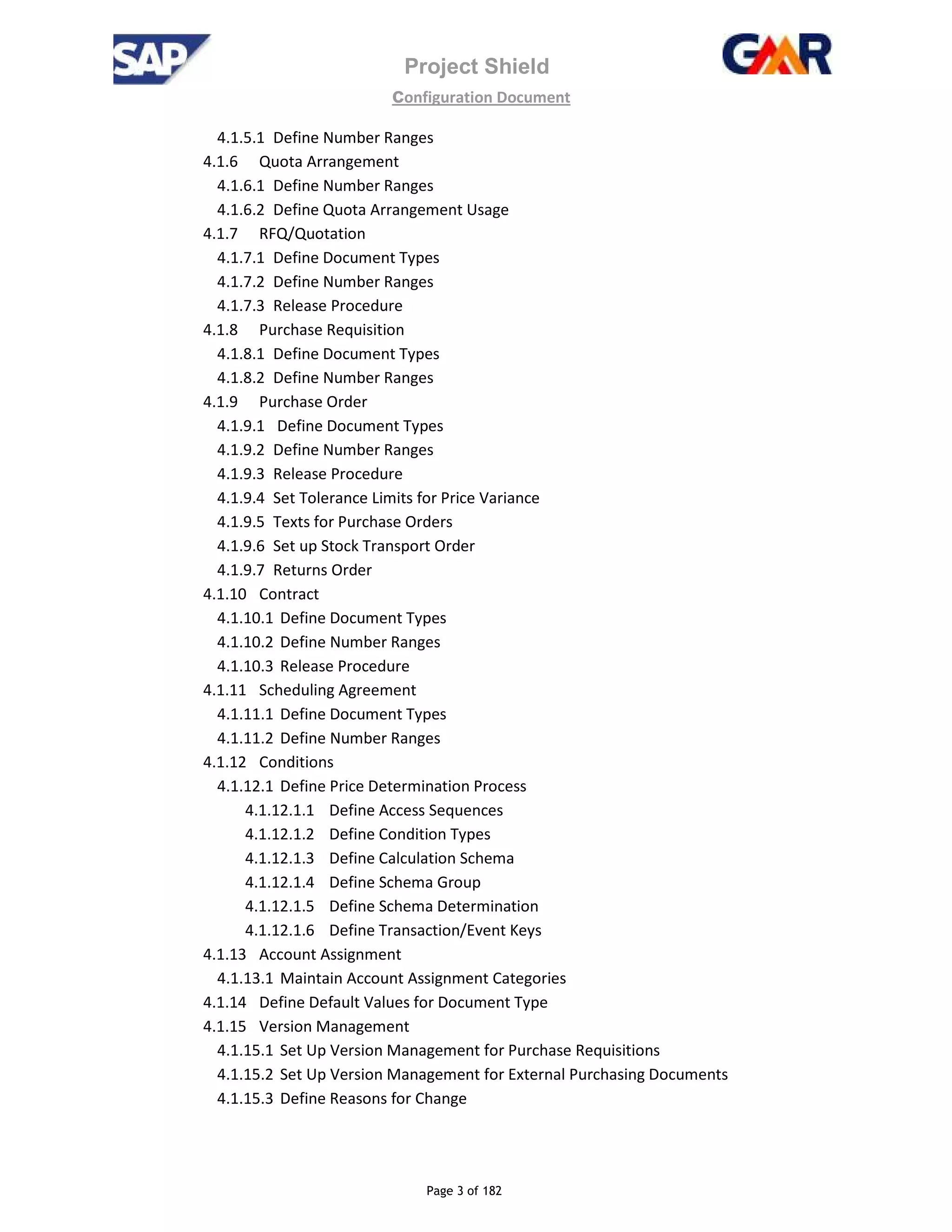Project Shield
configuration Document
Page 3 of 182
4.1.5.1 Define Number Ranges
4.1.6 Quota Arrangement
4.1.6.1 Define Number Ranges
4.1.6.2 Define Quota Arrangement Usage
4.1.7 RFQ/Quotation
4.1.7.1 Define Document Types
4.1.7.2 Define Number Ranges
4.1.7.3 Release Procedure
4.1.8 Purchase Requisition
4.1.8.1 Define Document Types
4.1.8.2 Define Number Ranges
4.1.9 Purchase Order
4.1.9.1 Define Document Types
4.1.9.2 Define Number Ranges
4.1.9.3 Release Procedure
4.1.9.4 Set Tolerance Limits for Price Variance
4.1.9.5 Texts for Purchase Orders
4.1.9.6 Set up Stock Transport Order
4.1.9.7 Returns Order
4.1.10 Contract
4.1.10.1 Define Document Types
4.1.10.2 Define Number Ranges
4.1.10.3 Release Procedure
4.1.11 Scheduling Agreement
4.1.11.1 Define Document Types
4.1.11.2 Define Number Ranges
4.1.12 Conditions
4.1.12.1 Define Price Determination Process
4.1.12.1.1 Define Access Sequences
4.1.12.1.2 Define Condition Types
4.1.12.1.3 Define Calculation Schema
4.1.12.1.4 Define Schema Group
4.1.12.1.5 Define Schema Determination
4.1.12.1.6 Define Transaction/Event Keys
4.1.13 Account Assignment
4.1.13.1 Maintain Account Assignment Categories
4.1.14 Define Default Values for Document Type
4.1.15 Version Management
4.1.15.1 Set Up Version Management for Purchase Requisitions
4.1.15.2 Set Up Version Management for External Purchasing Documents
4.1.15.3 Define Reasons for Change
 