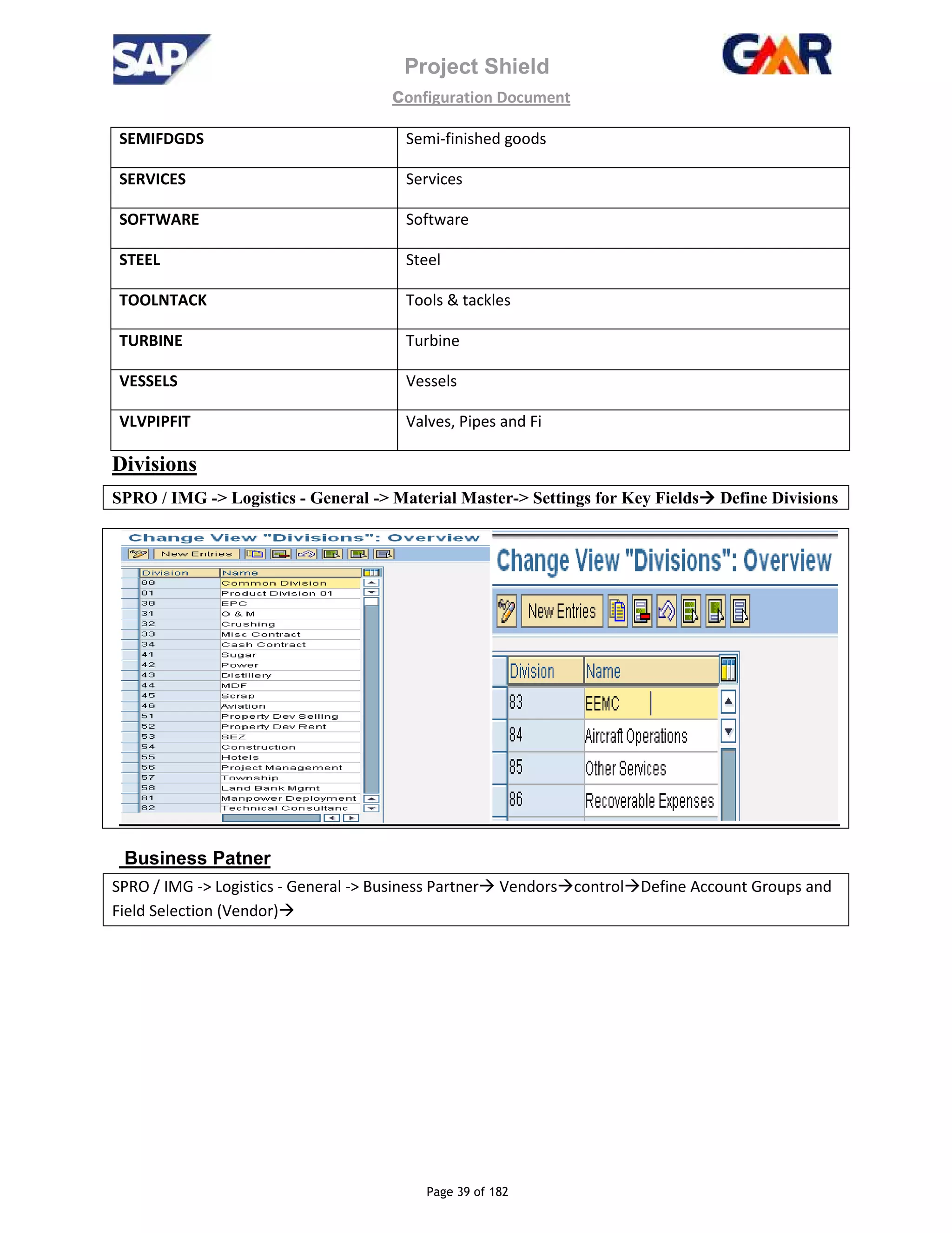Project Shield
configuration Document
Page 39 of 182
SEMIFDGDS Semi-finished goods
SERVICES Services
SOFTWARE Software
STEEL Steel
TOOLNTACK Tools & tackles
TURBINE Turbine
VESSELS Vessels
VLVPIPFIT Valves, Pipes and Fi
Divisions
SPRO / IMG -> Logistics - General -> Material Master-> Settings for Key Fields Define Divisions
Business Patner
SPRO / IMG -> Logistics - General -> Business Partner Vendors control Define Account Groups and
Field Selection (Vendor)
 