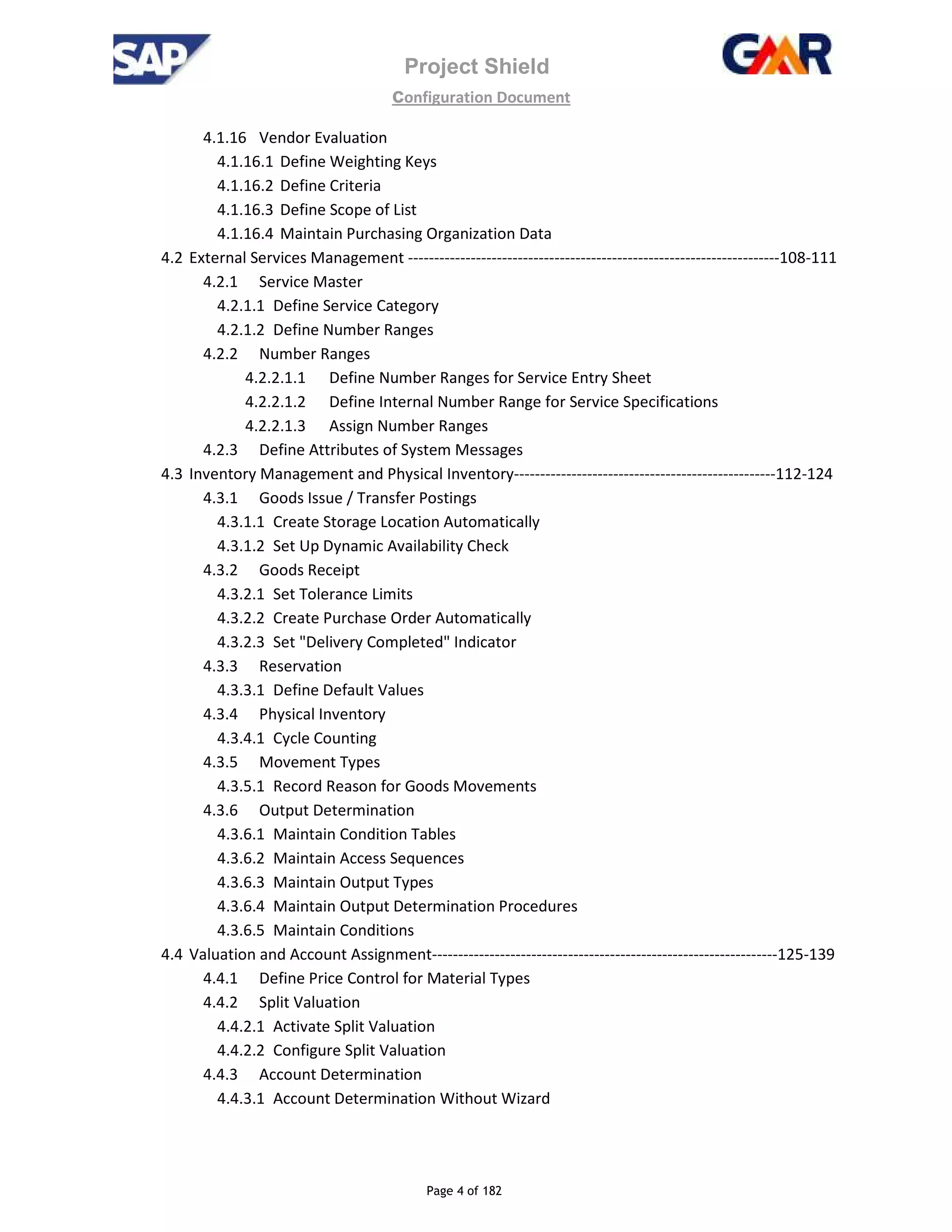Project Shield
configuration Document
Page 4 of 182
4.1.16 Vendor Evaluation
4.1.16.1 Define Weighting Keys
4.1.16.2 Define Criteria
4.1.16.3 Define Scope of List
4.1.16.4 Maintain Purchasing Organization Data
4.2 External Services Management -----------------------------------------------------------------------108-111
4.2.1 Service Master
4.2.1.1 Define Service Category
4.2.1.2 Define Number Ranges
4.2.2 Number Ranges
4.2.2.1.1 Define Number Ranges for Service Entry Sheet
4.2.2.1.2 Define Internal Number Range for Service Specifications
4.2.2.1.3 Assign Number Ranges
4.2.3 Define Attributes of System Messages
4.3 Inventory Management and Physical Inventory--------------------------------------------------112-124
4.3.1 Goods Issue / Transfer Postings
4.3.1.1 Create Storage Location Automatically
4.3.1.2 Set Up Dynamic Availability Check
4.3.2 Goods Receipt
4.3.2.1 Set Tolerance Limits
4.3.2.2 Create Purchase Order Automatically
4.3.2.3 Set "Delivery Completed" Indicator
4.3.3 Reservation
4.3.3.1 Define Default Values
4.3.4 Physical Inventory
4.3.4.1 Cycle Counting
4.3.5 Movement Types
4.3.5.1 Record Reason for Goods Movements
4.3.6 Output Determination
4.3.6.1 Maintain Condition Tables
4.3.6.2 Maintain Access Sequences
4.3.6.3 Maintain Output Types
4.3.6.4 Maintain Output Determination Procedures
4.3.6.5 Maintain Conditions
4.4 Valuation and Account Assignment------------------------------------------------------------------125-139
4.4.1 Define Price Control for Material Types
4.4.2 Split Valuation
4.4.2.1 Activate Split Valuation
4.4.2.2 Configure Split Valuation
4.4.3 Account Determination
4.4.3.1 Account Determination Without Wizard
 