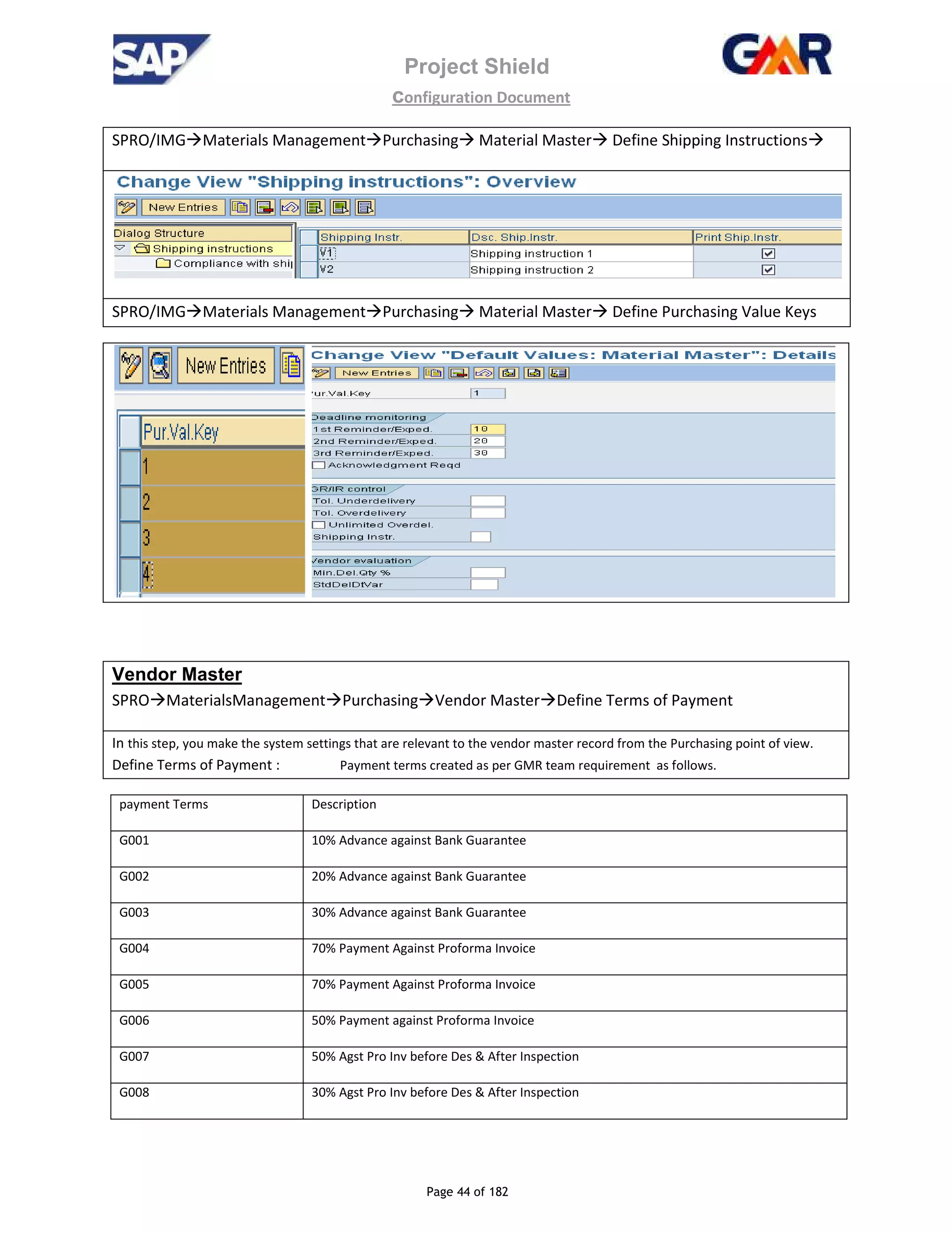 Project Shield
configuration Document
Page 44 of 182
SPRO/IMG Materials Management Purchasing Material Master Define Shipping Instructions
SPRO/IMG Materials Management Purchasing Material Master Define Purchasing Value Keys
Vendor Master
SPRO MaterialsManagement Purchasing Vendor Master Define Terms of Payment
In this step, you make the system settings that are relevant to the vendor master record from the Purchasing point of view.
Define Terms of Payment : Payment terms created as per GMR team requirement as follows.
payment Terms Description
G001 10% Advance against Bank Guarantee
G002 20% Advance against Bank Guarantee
G003 30% Advance against Bank Guarantee
G004 70% Payment Against Proforma Invoice
G005 70% Payment Against Proforma Invoice
G006 50% Payment against Proforma Invoice
G007 50% Agst Pro Inv before Des & After Inspection
G008 30% Agst Pro Inv before Des & After Inspection
 