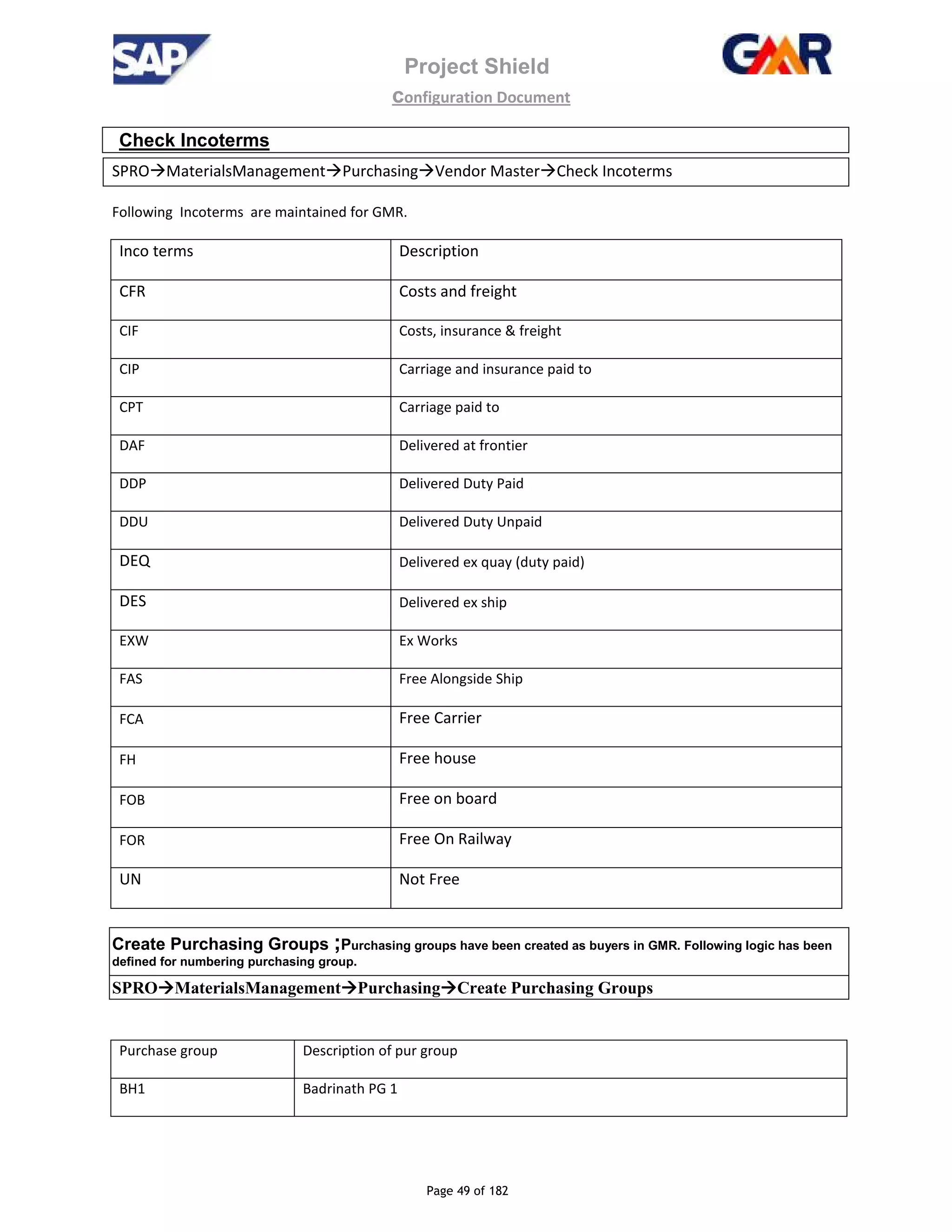 Project Shield
configuration Document
Page 49 of 182
Check Incoterms
SPRO MaterialsManagement Purchasing Vendor Master Check Incoterms
Following Incoterms are maintained for GMR.
Inco terms Description
CFR Costs and freight
CIF Costs, insurance & freight
CIP Carriage and insurance paid to
CPT Carriage paid to
DAF Delivered at frontier
DDP Delivered Duty Paid
DDU Delivered Duty Unpaid
DEQ Delivered ex quay (duty paid)
DES Delivered ex ship
EXW Ex Works
FAS Free Alongside Ship
FCA Free Carrier
FH Free house
FOB Free on board
FOR Free On Railway
UN Not Free
Create Purchasing Groups ;Purchasing groups have been created as buyers in GMR. Following logic has been
defined for numbering purchasing group.
SPRO MaterialsManagement Purchasing Create Purchasing Groups
Purchase group Description of pur group
BH1 Badrinath PG 1
 