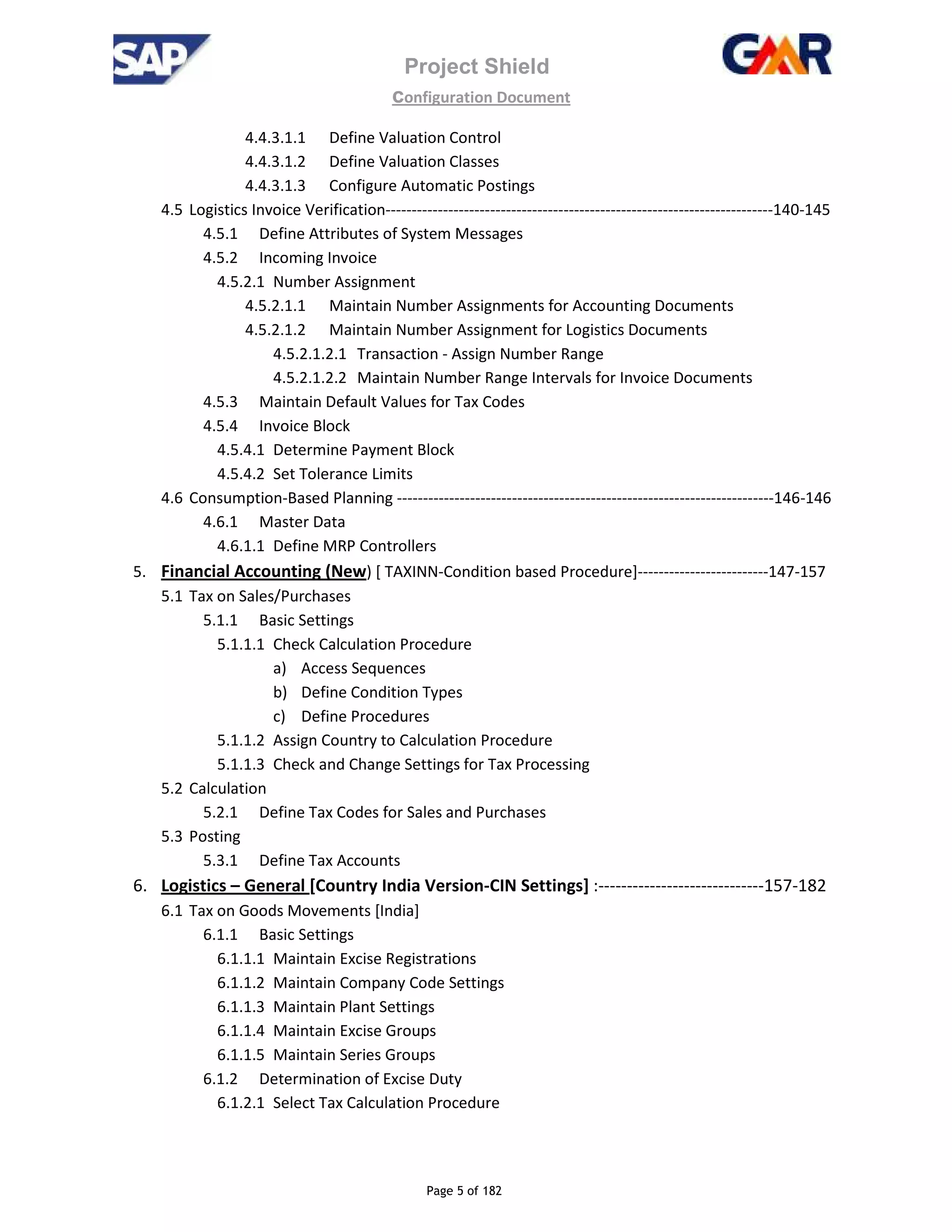 Project Shield
configuration Document
Page 5 of 182
4.4.3.1.1 Define Valuation Control
4.4.3.1.2 Define Valuation Classes
4.4.3.1.3 Configure Automatic Postings
4.5 Logistics Invoice Verification--------------------------------------------------------------------------140-145
4.5.1 Define Attributes of System Messages
4.5.2 Incoming Invoice
4.5.2.1 Number Assignment
4.5.2.1.1 Maintain Number Assignments for Accounting Documents
4.5.2.1.2 Maintain Number Assignment for Logistics Documents
4.5.2.1.2.1 Transaction - Assign Number Range
4.5.2.1.2.2 Maintain Number Range Intervals for Invoice Documents
4.5.3 Maintain Default Values for Tax Codes
4.5.4 Invoice Block
4.5.4.1 Determine Payment Block
4.5.4.2 Set Tolerance Limits
4.6 Consumption-Based Planning ------------------------------------------------------------------------146-146
4.6.1 Master Data
4.6.1.1 Define MRP Controllers
5. Financial Accounting (New) [ TAXINN-Condition based Procedure]-------------------------147-157
5.1 Tax on Sales/Purchases
5.1.1 Basic Settings
5.1.1.1 Check Calculation Procedure
a) Access Sequences
b) Define Condition Types
c) Define Procedures
5.1.1.2 Assign Country to Calculation Procedure
5.1.1.3 Check and Change Settings for Tax Processing
5.2 Calculation
5.2.1 Define Tax Codes for Sales and Purchases
5.3 Posting
5.3.1 Define Tax Accounts
6. Logistics – General [Country India Version-CIN Settings] :-----------------------------157-182
6.1 Tax on Goods Movements [India]
6.1.1 Basic Settings
6.1.1.1 Maintain Excise Registrations
6.1.1.2 Maintain Company Code Settings
6.1.1.3 Maintain Plant Settings
6.1.1.4 Maintain Excise Groups
6.1.1.5 Maintain Series Groups
6.1.2 Determination of Excise Duty
6.1.2.1 Select Tax Calculation Procedure
 