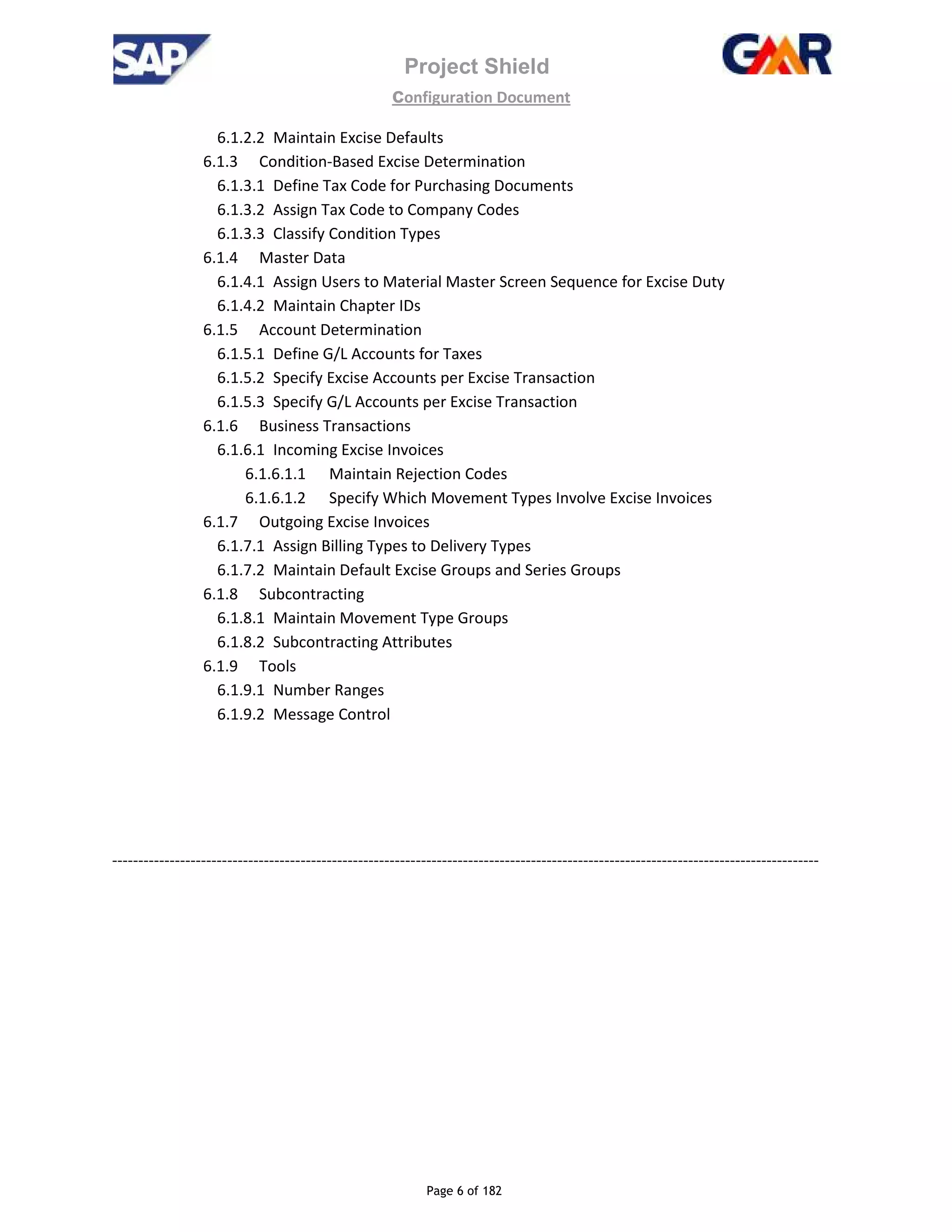 Project Shield
configuration Document
Page 6 of 182
6.1.2.2 Maintain Excise Defaults
6.1.3 Condition-Based Excise Determination
6.1.3.1 Define Tax Code for Purchasing Documents
6.1.3.2 Assign Tax Code to Company Codes
6.1.3.3 Classify Condition Types
6.1.4 Master Data
6.1.4.1 Assign Users to Material Master Screen Sequence for Excise Duty
6.1.4.2 Maintain Chapter IDs
6.1.5 Account Determination
6.1.5.1 Define G/L Accounts for Taxes
6.1.5.2 Specify Excise Accounts per Excise Transaction
6.1.5.3 Specify G/L Accounts per Excise Transaction
6.1.6 Business Transactions
6.1.6.1 Incoming Excise Invoices
6.1.6.1.1 Maintain Rejection Codes
6.1.6.1.2 Specify Which Movement Types Involve Excise Invoices
6.1.7 Outgoing Excise Invoices
6.1.7.1 Assign Billing Types to Delivery Types
6.1.7.2 Maintain Default Excise Groups and Series Groups
6.1.8 Subcontracting
6.1.8.1 Maintain Movement Type Groups
6.1.8.2 Subcontracting Attributes
6.1.9 Tools
6.1.9.1 Number Ranges
6.1.9.2 Message Control
---------------------------------------------------------------------------------------------------------------------------------------
 