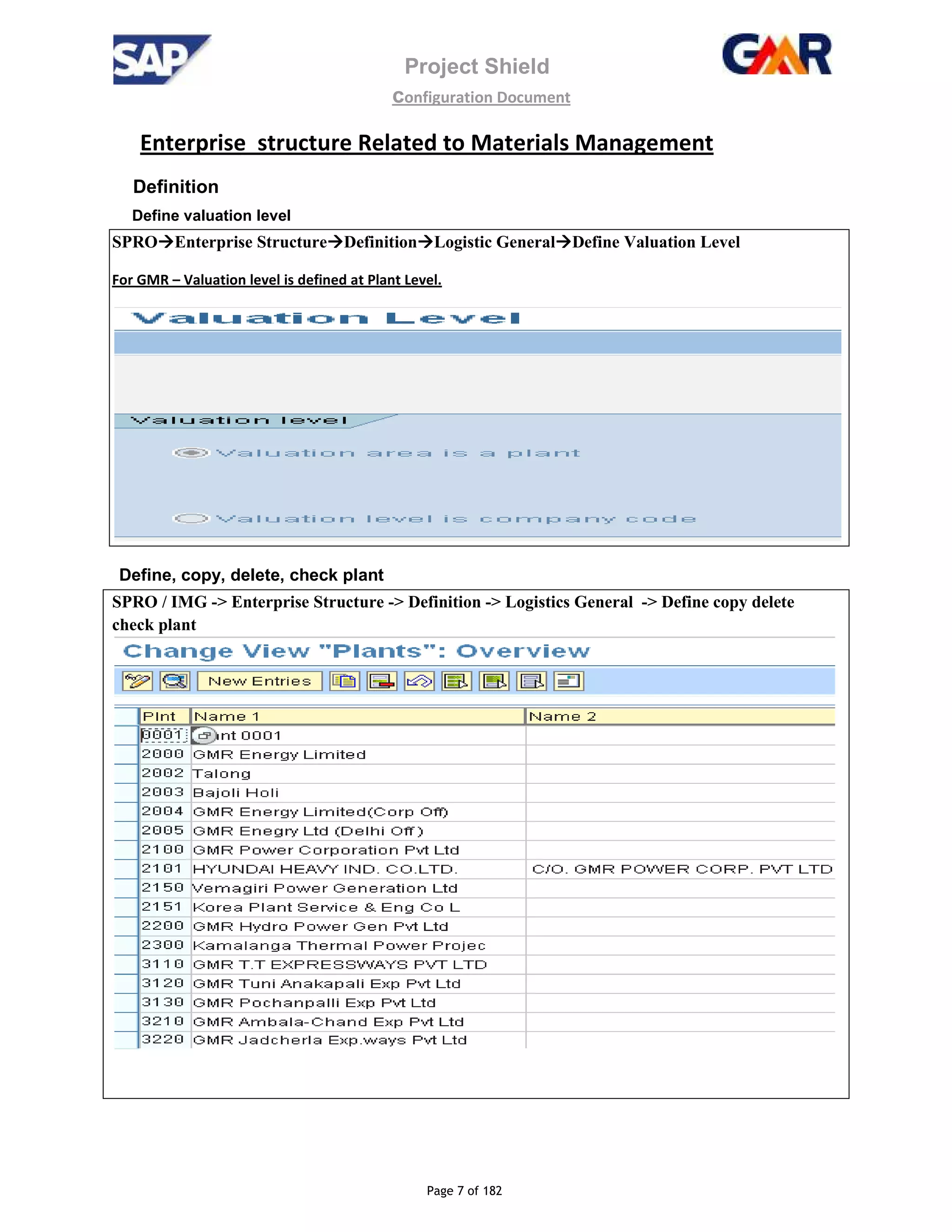 Enterprise structure Related to Materials Management
Definition
Define valuation level
SPRO Enterprise Structure Definition
For GMR – Valuation level is defined at Plant Level.
Define, copy, delete, check plant
SPRO / IMG -> Enterprise Structure
check plant
Project Shield
configuration Document
Page 7 of 182
structure Related to Materials Management
Definition Logistic General Define Valuation Level
Valuation level is defined at Plant Level.
Define, copy, delete, check plant
> Enterprise Structure -> Definition -> Logistics General -> Define copy delete
structure Related to Materials Management
Define Valuation Level
> Define copy delete
 