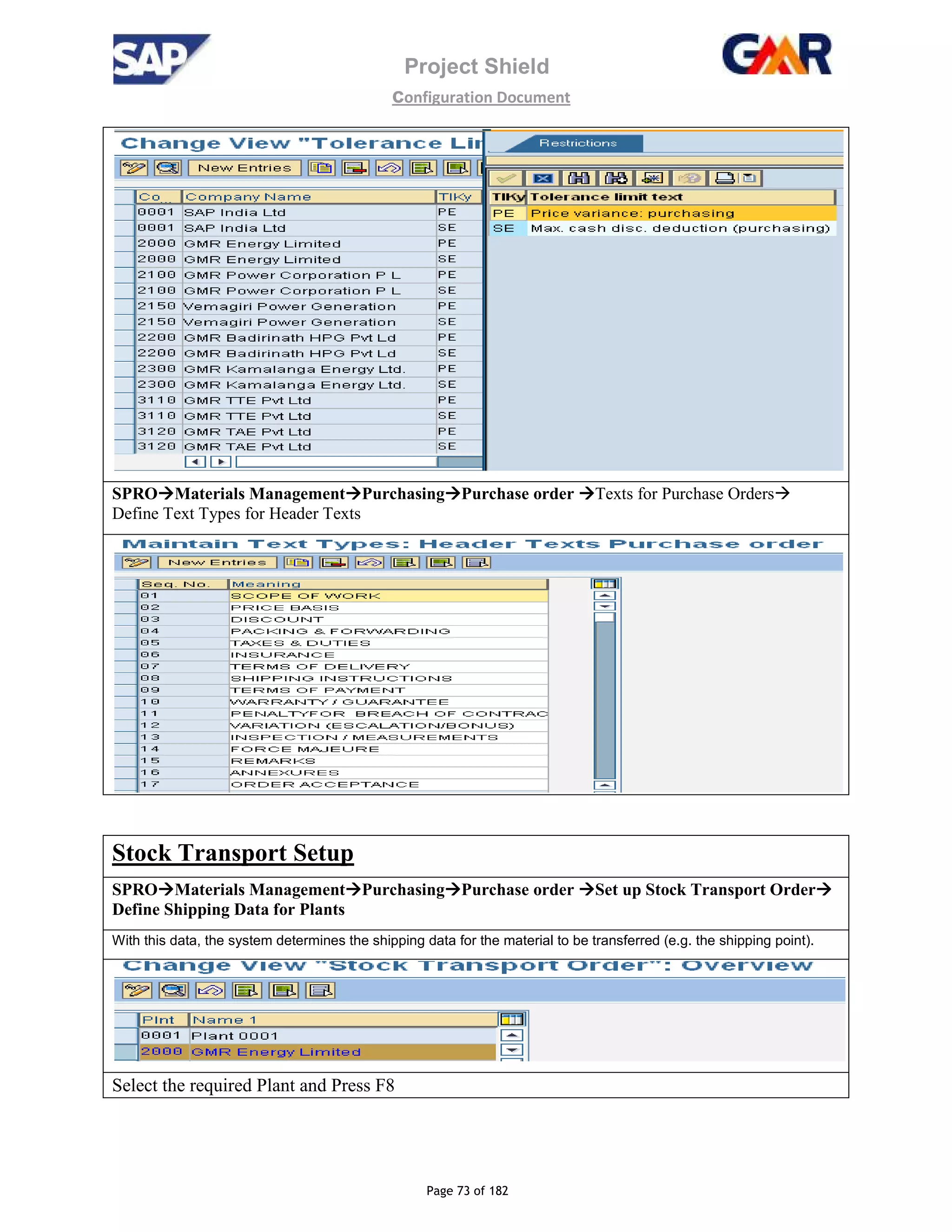 Project Shield
configuration Document
Page 73 of 182
SPRO Materials Management Purchasing Purchase order Texts for Purchase Orders
Define Text Types for Header Texts
Stock Transport Setup
SPRO Materials Management Purchasing Purchase order Set up Stock Transport Order
Define Shipping Data for Plants
With this data, the system determines the shipping data for the material to be transferred (e.g. the shipping point).
Select the required Plant and Press F8
 