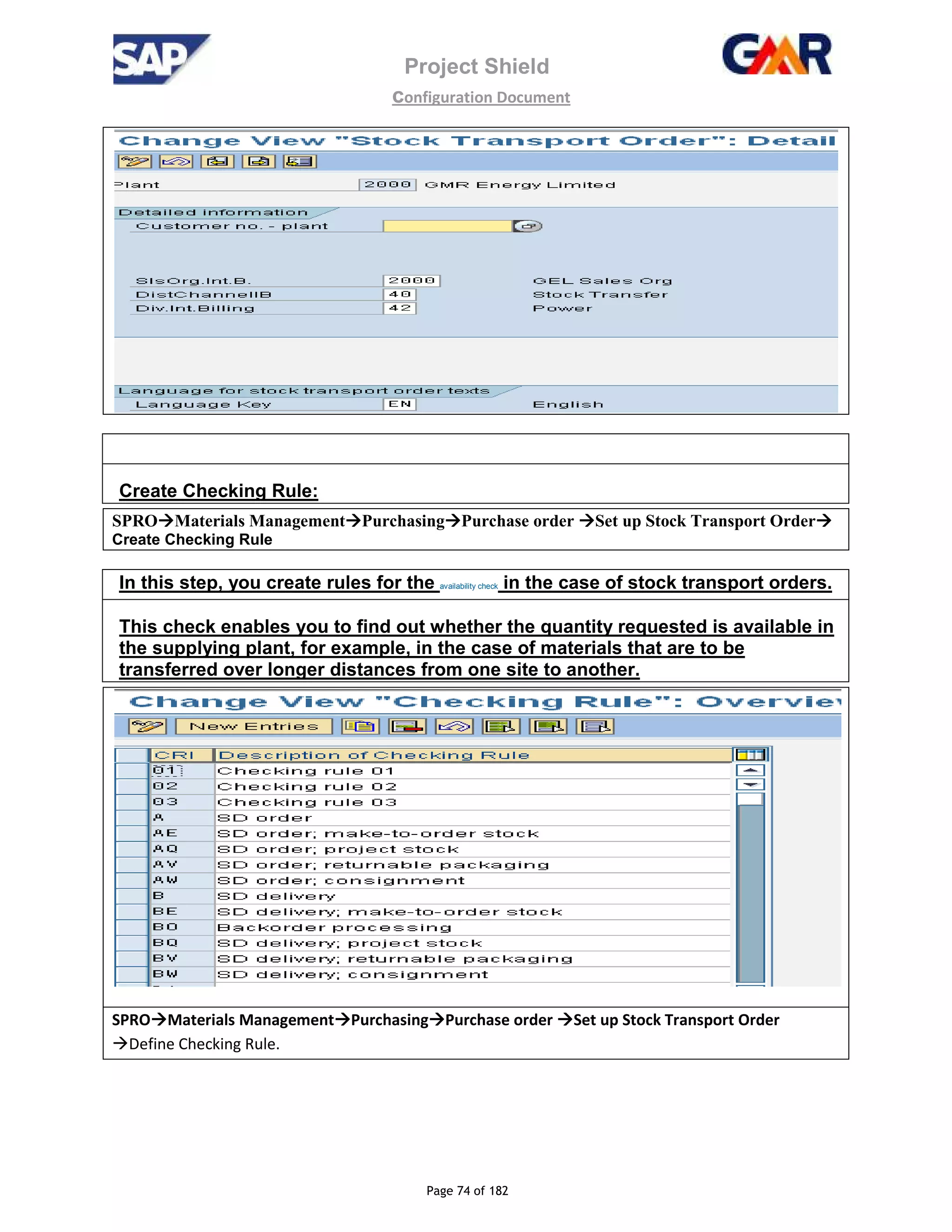 Project Shield
configuration Document
Page 74 of 182
Create Checking Rule:
SPRO Materials Management Purchasing Purchase order Set up Stock Transport Order
Create Checking Rule
In this step, you create rules for the availability check in the case of stock transport orders.
This check enables you to find out whether the quantity requested is available in
the supplying plant, for example, in the case of materials that are to be
transferred over longer distances from one site to another.
SPRO Materials Management Purchasing Purchase order Set up Stock Transport Order
Define Checking Rule.
 