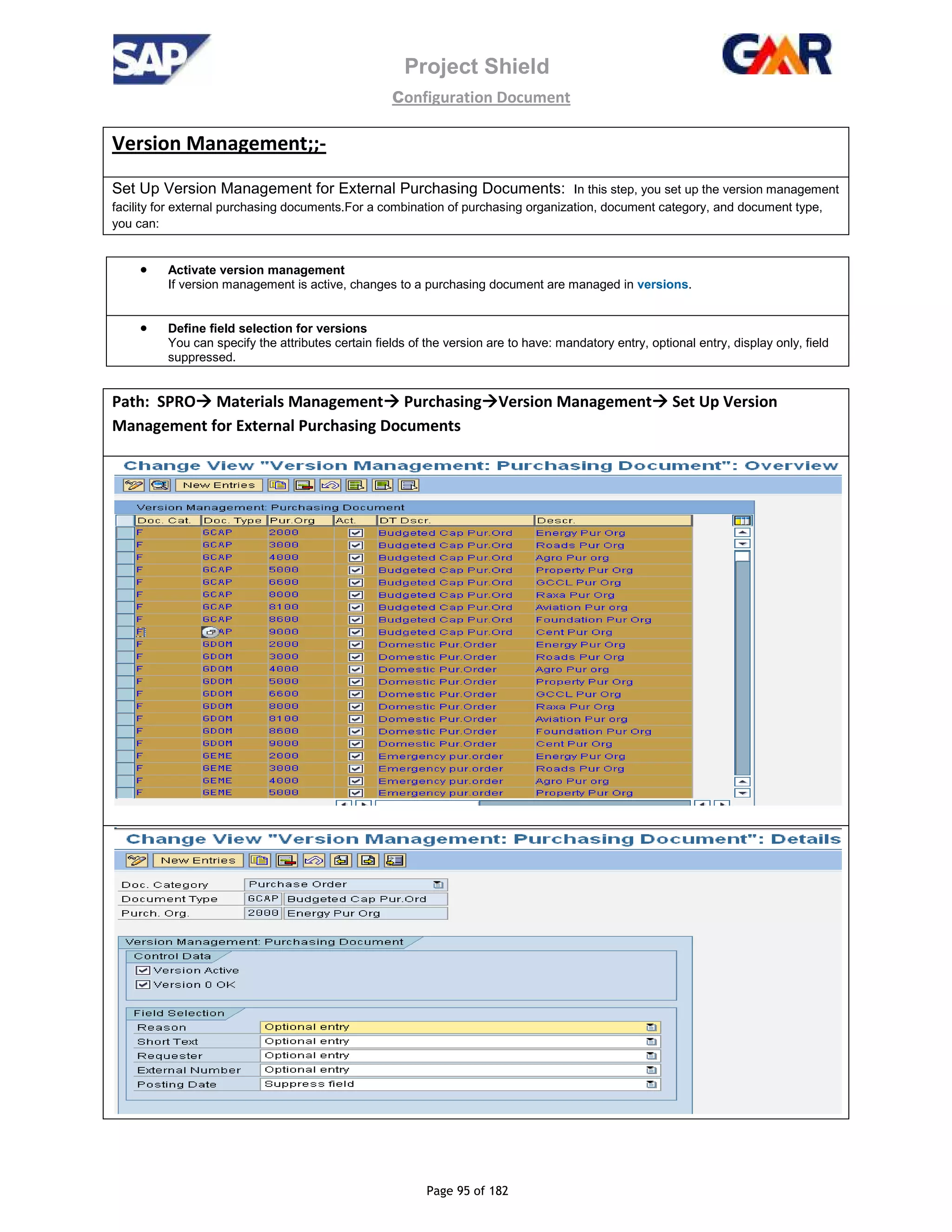 Project Shield
configuration Document
Page 95 of 182
Version Management;;-
Set Up Version Management for External Purchasing Documents: In this step, you set up the version management
facility for external purchasing documents.For a combination of purchasing organization, document category, and document type,
you can:
• Activate version management
If version management is active, changes to a purchasing document are managed in versions.
• Define field selection for versions
You can specify the attributes certain fields of the version are to have: mandatory entry, optional entry, display only, field
suppressed.
Path: SPRO Materials Management Purchasing Version Management Set Up Version
Management for External Purchasing Documents
 
