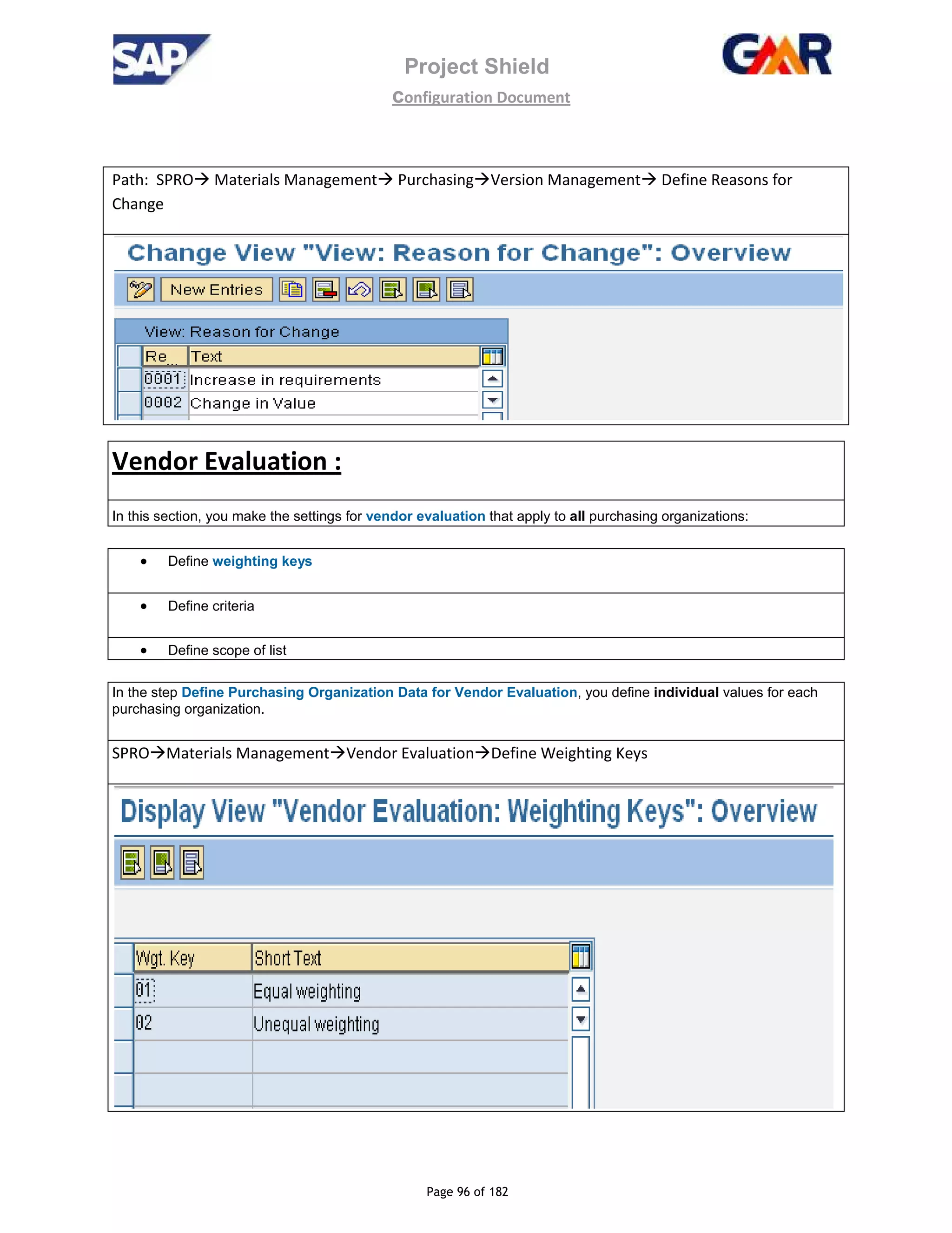Project Shield
configuration Document
Page 96 of 182
Path: SPRO Materials Management Purchasing Version Management Define Reasons for
Change
Vendor Evaluation :
In this section, you make the settings for vendor evaluation that apply to all purchasing organizations:
• Define weighting keys
• Define criteria
• Define scope of list
In the step Define Purchasing Organization Data for Vendor Evaluation, you define individual values for each
purchasing organization.
SPRO Materials Management Vendor Evaluation Define Weighting Keys
 