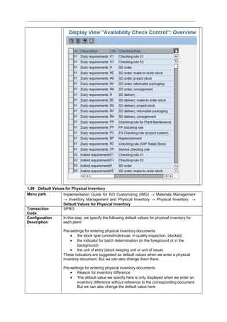 1.98 Default Values for Physical Inventory
Menu path Implementation Guide for R/3 Customizing (IMG) → Materials Management
→ Inventory Management and Physical Inventory → Physical Inventory →
Default Values for Physical Inventory
Transaction
Code
SPRO
Configuration
Description
In this step, we specify the following default values for physical inventory for
each plant:
Pre-settings for entering physical inventory documents
• the stock type (unrestricted-use, in quality inspection, blocked)
• the indicator for batch determination (in the foreground or in the
background)
• the unit of entry (stock keeping unit or unit of issue)
These indicators are suggested as default values when we enter a physical
inventory document. But we can also change them there.
Pre-settings for entering physical inventory documents
• Reason for inventory difference
• The default value we specify here is only displayed when we enter an
inventory difference without reference to the corresponding document.
But we can also change the default value here.
 