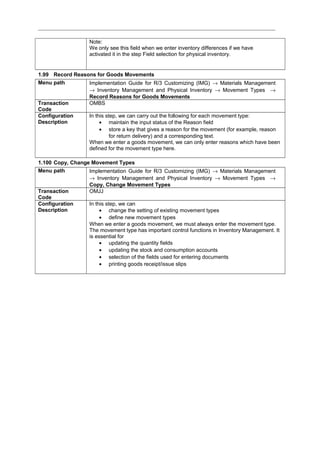 Note:
We only see this field when we enter inventory differences if we have
activated it in the step Field selection for physical inventory.
1.99 Record Reasons for Goods Movements
Menu path Implementation Guide for R/3 Customizing (IMG) → Materials Management
→ Inventory Management and Physical Inventory → Movement Types →
Record Reasons for Goods Movements
Transaction
Code
OMBS
Configuration
Description
In this step, we can carry out the following for each movement type:
• maintain the input status of the Reason field
• store a key that gives a reason for the movement (for example, reason
for return delivery) and a corresponding text.
When we enter a goods movement, we can only enter reasons which have been
defined for the movement type here.
1.100 Copy, Change Movement Types
Menu path Implementation Guide for R/3 Customizing (IMG) → Materials Management
→ Inventory Management and Physical Inventory → Movement Types →
Copy, Change Movement Types
Transaction
Code
OMJJ
Configuration
Description
In this step, we can
• change the setting of existing movement types
• define new movement types
When we enter a goods movement, we must always enter the movement type.
The movement type has important control functions in Inventory Management. It
is essential for
• updating the quantity fields
• updating the stock and consumption accounts
• selection of the fields used for entering documents
• printing goods receipt/issue slips
 