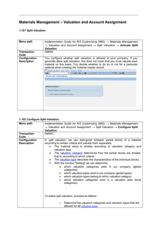 Materials Management – Valuation and Account Assignment
1.101 Split Valuation
Menu path Implementation Guide for R/3 Customizing (IMG) → Materials Management
→ Valuation and Account Assignment → Split Valuation → Activate Split
Valuation
Transaction
Code
OMW0
Configuration
Description
You configure whether split valuation is allowed at your company. If you
generally allow split valuation, this does not mean that you must valuate each
material on this basis. You decide whether to do so or not for a particular
material when creating the material master record.
1.102 Configure Split Valuation
Menu path Implementation Guide for R/3 Customizing (IMG) → Materials Management
→ Valuation and Account Assignment → Split Valuation → Configure Split
Valuation
Transaction
Code
OMWC
Configuration
Description
In split valuation, we can distinguish between partial stocks of a material
according to certain criteria and valuate them separately.
• The material stock is divided according to valuation category and
valuation type:
• The valuation category determines how the partial stocks are divided,
that is, according to which criteria.
• The valuation type describes the characteristics of the individual stocks.
• With the function "Setting" we can determine:
 which valuation categories exist in our company (global
categories)
 which valuation types exist in our company (global types)
 which valuation types belong to which valuation category
 which valuation categories exist in a valuation area (local
categories)
To select split valuation, proceed as follows:
1. Determine the valuation categories and valuation types that are
allowed for all valuation areas:
 