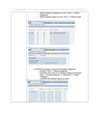 o Global valuation categories via menu "Goto --> Global
Categories"
o Global valuation types via menu "Goto --> Global Types"
2. Allocate the valuation types to the valuation categories.
a) Select "Goto --> Global Categories".
b) Position the cursor on a valuation category and select
"Goto --> Global Categories --> Allocations --> Types-
>Category".
c) Activate the valuation types you want.
 