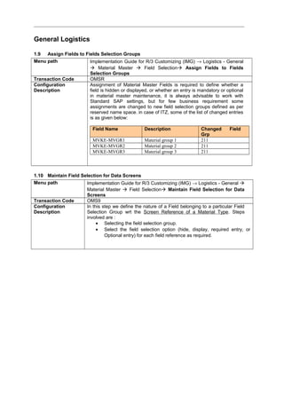 General Logistics
1.9 Assign Fields to Fields Selection Groups
Menu path Implementation Guide for R/3 Customizing (IMG) → Logistics - General
 Material Master  Field Selection Assign Fields to Fields
Selection Groups
Transaction Code OMSR
Configuration
Description
Assignment of Material Master Fields is required to define whether a
field is hidden or displayed, or whether an entry is mandatory or optional
in material master maintenance, it is always advisable to work with
Standard SAP settings, but for few business requirement some
assignments are changed to new field selection groups defined as per
reserved name space. in case of ITZ, some of the list of changed entries
is as given below:
Field Name Description Changed Field
Grp
MVKE-MVGR1 Material group 1 211
MVKE-MVGR2 Material group 2 211
MVKE-MVGR3 Material group 3 211
1.10 Maintain Field Selection for Data Screens
Menu path Implementation Guide for R/3 Customizing (IMG) → Logistics - General 
Material Master  Field Selection Maintain Field Selection for Data
Screens
Transaction Code OMS9
Configuration
Description
In this step we define the nature of a Field belonging to a particular Field
Selection Group wrt the Screen Reference of a Material Type. Steps
involved are :
• Selecting the field selection group.
• Select the field selection option (hide, display, required entry, or
Optional entry) for each field reference as required.
 