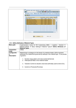 1.12 Define Attributes of Material Types
Menu path Implementation Guide for R/3 Customizing (IMG) → Logistics - General 
Material Master  Basic Settings Material Types Define Attributes of
Material Types
Transaction
Code
OMS2
Configuratio
n
Description
Material type is analogous to the family of a material master; all the important
attributes of a material are governed by settings in the material type. To be precise
it governs :
1. Number range pattern and nature (external/internal)
2. Hide/optional fields in the material master
3. Valuation Control at valuation area level (ultimately used to derive G/L)
4. Control on Production/Purchase
 