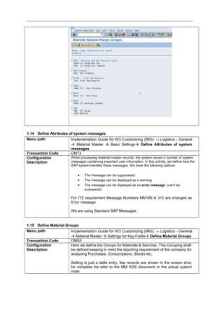 1.14 Define Attributes of system messages
Menu path Implementation Guide for R/3 Customizing (IMG) → Logistics - General
 Material Master  Basic Settings Define Attributes of system
messages
Transaction Code OMT4
Configuration
Description
When processing material master records, the system issues a number of system
messages containing important user information. In this activity, we define how the
SAP system handles these messages. We have the following options:
• The message can be suppressed.
• The message can be displayed as a warning.
• The message can be displayed as an error message. (can’t be
surpassed)
For ITZ requirement Message Numbers MM189 & 312 are changed as
Error message
We are using Standard SAP Messages.
1.15 Define Material Groups
Menu path Implementation Guide for R/3 Customizing (IMG) → Logistics - General
 Material Master  Settings for Key Fields Define Material Groups
Transaction Code OMSF
Configuration
Description
Here we define the Groups for Materials & Services, This Grouping shall
be defined keeping in mind the reporting requirement of the company for
analysing Purchases, Consumptions, Stocks etc,
Setting is just a table entry, few records are shown in the screen shot,
for complete list refer to the MM KDS document or the actual system
node
 
