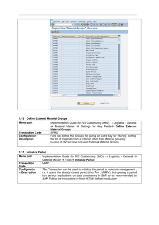 1.16 Define External Material Groups
Menu path Implementation Guide for R/3 Customizing (IMG) → Logistics - General
 Material Master  Settings for Key Fields Define External
Material Groups
Transaction Code SPRO
Configuration
Description
Here we define the Groups for giving an extra key for filtering, sorting
the list of materials from a criterion other than Material grouping
In case of ITZ we have not used External Material Groups
1.17 Initialize Period
Menu path Implementation Guide for R/3 Customizing (IMG) → Logistics - General 
Material Master  Tools Initialize Period
Transaction
Code
MMPI
Configuratio
n Description
This Transaction can be used to initialize the period in materials management ,
i.e. it opens the already closed period (thru Txn : MMPV), but opening a period
has serious implications on data consistency in SAP so as recommended by
SAP Follow the instructions in Note 487381 before initialization
 