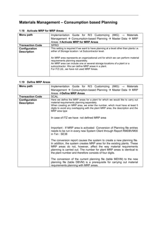 Materials Management – Consumption based Planning
1.18 Activate MRP for MRP Areas
Menu path Implementation Guide for R/3 Customizing (IMG) → Materials
Management  Consumption-based Planning  Master Data  MRP
Areas Activate MRP for MRP Areas
Transaction Code SPRO
Configuration
Description
This setting is required if we want to have planning at a level other than plants i.e.
either of Storage location / at Subcontractor level.
An MRP area represents an organizational unit for which we can perform material
requirements planning separately.
An MRP area can include one or several storage locations of a plant or a
subcontractor. We can define MRP areas in a plant.
For ITZ Ltd., we have not used MRP Areas.
1.19 Define MRP Areas
Menu path Implementation Guide for R/3 Customizing (IMG) → Materials
Management  Consumption-based Planning  Master Data  MRP
Areas Define MRP Areas
Transaction Code SCAL
Configuration
Description
Here we define the MRP areas for a plant for which we would like to carry out
material requirements planning separately.
When creating an MRP area, we enter the number, which must have at least 5
digits to avoid any overlapping with the plant MRP area, the description and the
MRP area type
In case of ITZ we have not defined MRP area
Important : If MRP area is activated Conversion of Planning file entries
needs to be run in every new System Client through Report RMDBVM00
in Txn : SE38
The conversion report causes the system to create a new planning file.
In addition, the system creates MRP area for the existing plants. These
MRP areas do not, however, affect the way material requirements
planning is carried out. The number for plant MRP areas is identical to
the plant number and therefore consists of four digits.
The conversion of the current planning file (table MDVM) to the new
planning file (table DBVM) is a prerequisite for carrying out material
requirements planning with MRP areas.
 