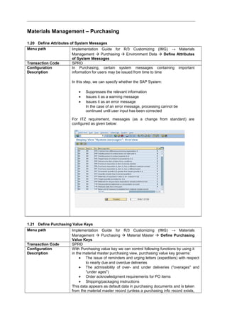 Materials Management – Purchasing
1.20 Define Attributes of System Messages
Menu path Implementation Guide for R/3 Customizing (IMG) → Materials
Management  Purchasing  Environment Data  Define Attributes
of System Messages
Transaction Code SPRO
Configuration
Description
In Purchasing, certain system messages containing important
information for users may be issued from time to time
In this step, we can specify whether the SAP System:
• Suppresses the relevant information
• Issues it as a warning message
• Issues it as an error message
In the case of an error message, processing cannot be
continued until user input has been corrected
For ITZ requirement, messages (as a change from standard) are
configured as given below:
1.21 Define Purchasing Value Keys
Menu path Implementation Guide for R/3 Customizing (IMG) → Materials
Management  Purchasing  Material Master  Define Purchasing
Value Keys
Transaction Code SPRO
Configuration
Description
With Purchasing value key we can control following functions by using it
in the material master purchasing view, purchasing value key governs:
• The issue of reminders and urging letters (expediters) with respect
to nearly due and overdue deliveries
• The admissibility of over- and under deliveries ("overages" and
"under ages")
• Order acknowledgment requirements for PO items
• Shipping/packaging instructions
This data appears as default data in purchasing documents and is taken
from the material master record (unless a purchasing info record exists,
 
