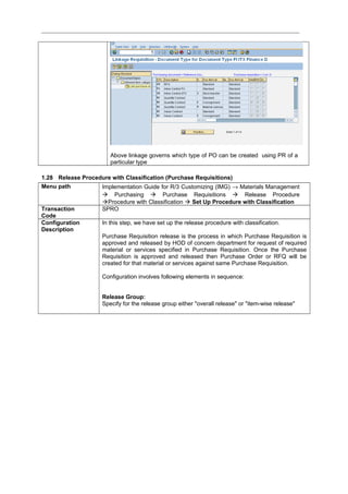 Above linkage governs which type of PO can be created using PR of a
particular type
1.28 Release Procedure with Classification (Purchase Requisitions)
Menu path Implementation Guide for R/3 Customizing (IMG) → Materials Management
 Purchasing  Purchase Requisitions  Release Procedure
Procedure with Classification  Set Up Procedure with Classification
Transaction
Code
SPRO
Configuration
Description
In this step, we have set up the release procedure with classification.
Purchase Requisition release is the process in which Purchase Requisition is
approved and released by HOD of concern department for request of required
material or services specified in Purchase Requisition. Once the Purchase
Requisition is approved and released then Purchase Order or RFQ will be
created for that material or services against same Purchase Requisition.
Configuration involves following elements in sequence:
Release Group:
Specify for the release group either "overall release" or "item-wise release"
 
