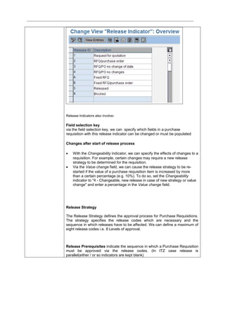 Release Indicators also involve:
Field selection key
via the field selection key, we can specify which fields in a purchase
requisition with this release indicator can be changed or must be populated
Changes after start of release process
• With the Changeability indicator, we can specify the effects of changes to a
requisition. For example, certain changes may require a new release
strategy to be determined for the requisition.
• Via the Value change field, we can cause the release strategy to be re-
started if the value of a purchase requisition item is increased by more
than a certain percentage (e.g. 10%). To do so, set the Changeability
indicator to "4 - Changeable, new release in case of new strategy or value
change" and enter a percentage in the Value change field.
Release Strategy
The Release Strategy defines the approval process for Purchase Requisitions.
The strategy specifies the release codes which are necessary and the
sequence in which releases have to be affected. We can define a maximum of
eight release codes i.e. 8 Levels of approval.
Release Prerequisites indicate the sequence in which a Purchase Requisition
must be approved via the release codes. (In ITZ case release is
parallel(either / or so indicators are kept blank)
 
